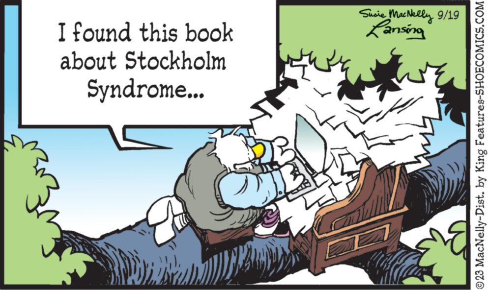 Event OCR: I found this book about Stockholm Syndrome... Brinell DEL 2. Susie MacNelly 9/19 Lansing ©23 MacNelly-Dist. by King Features-SHOECOMICS.COM I found this book about Stockholm Syndrome ... Brinell DEL 2 . Susie MacNelly 9/19 Lansing © 23 MacNelly - Dist . by King Features-SHOECOMICS.COM