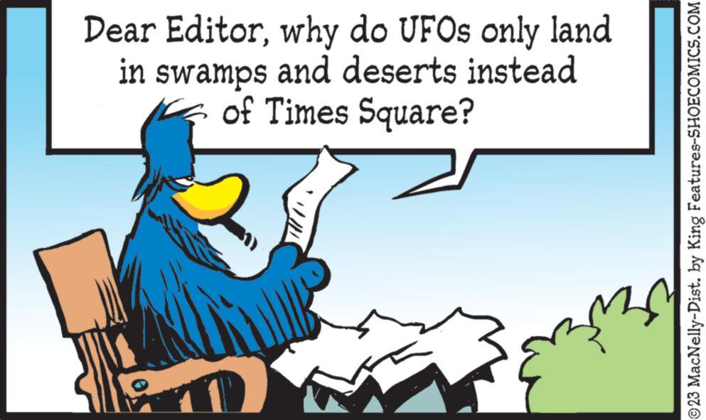 People in nature OCR: Dear Editorwhy do UFOs only land in swamps and deserts instead of Times Square? n ©23 MacNelly-Dist. by King Features-SHOECOMICS.COM Dear Editorwhy do UFOs only land in swamps and deserts instead of Times Square ? n © 23 MacNelly - Dist . by King Features-SHOECOMICS.COM