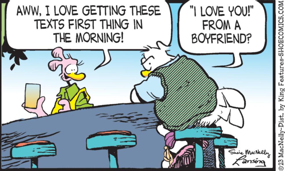 Art OCR: AWWI LOVE GETTING THESE TEXTS FIRST THING IN THE MORNING! "I LOVE YOU!" FROM A BOYFRIEND? Susie MacNelly Lansing ?23 MacNelly-Dist. by King Features-SHOECOMICS.COM AWWI LOVE GETTING THESE TEXTS FIRST THING IN THE MORNING ! " I LOVE YOU ! " FROM A BOYFRIEND ? Susie MacNelly Lansing ?23 MacNelly - Dist . by King Features-SHOECOMICS.COM