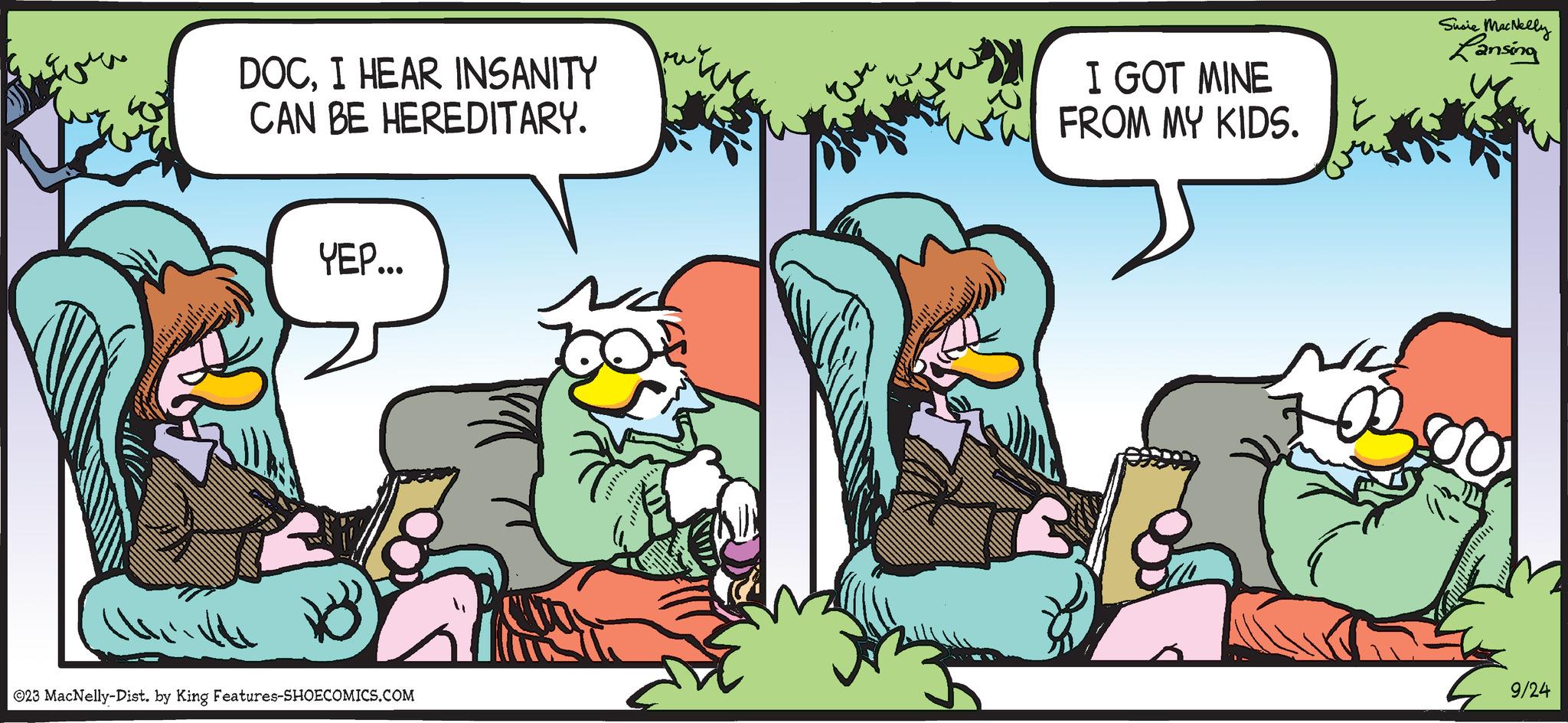 Publication OCR: DOCI HEAR INSANITY CAN BE HEREDITARY. YEP... ©23 MacNelly-Dist. by King Features-SHOECOMICS.COM I GOT MINE FROM MY KIDS. O Susie MacNelly Lansing 9/24 DOCI HEAR INSANITY CAN BE HEREDITARY . YEP ... © 23 MacNelly - Dist . by King Features-SHOECOMICS.COM I GOT MINE FROM MY KIDS . O Susie MacNelly Lansing 9/24