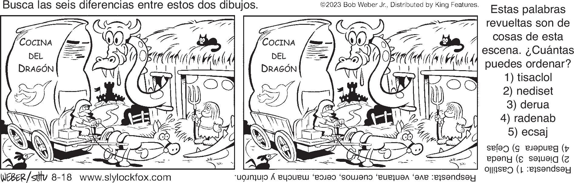 Illustration OCR: Busca las seis diferencias entre estos dos dibujos. COCINA DEL DRAGÓN 2004 WEBER/settu 8-18 www.slylockfox.com NA COCINA DEL DRAGÓN ?2023 Bob Weber Jr.Distributed by King Features. Pop Mally NA to the sound on the day Estas palabras revueltas son de cosas de esta escena. ¿Cuántas puedes ordenar? 1) tisaclol 2) nediset 3) derua 4) radenab 5) ecsaj (eg (+ epang (S seluela (Z ande Busca las seis diferencias entre estos dos dibujos . COCINA DEL DRAGÓN 2004 WEBER / settu 8-18 www.slylockfox.com NA COCINA DEL DRAGÓN ?2023 Bob Weber Jr.Distributed by King Features . Pop Mally NA to the sound on the day Estas palabras revueltas son de cosas de esta escena . ¿ Cuántas puedes ordenar ? 1 ) tisaclol 2 ) nediset 3 ) derua 4 ) radenab 5 ) ecsaj ( eg ( + epang ( S seluela ( Z ande