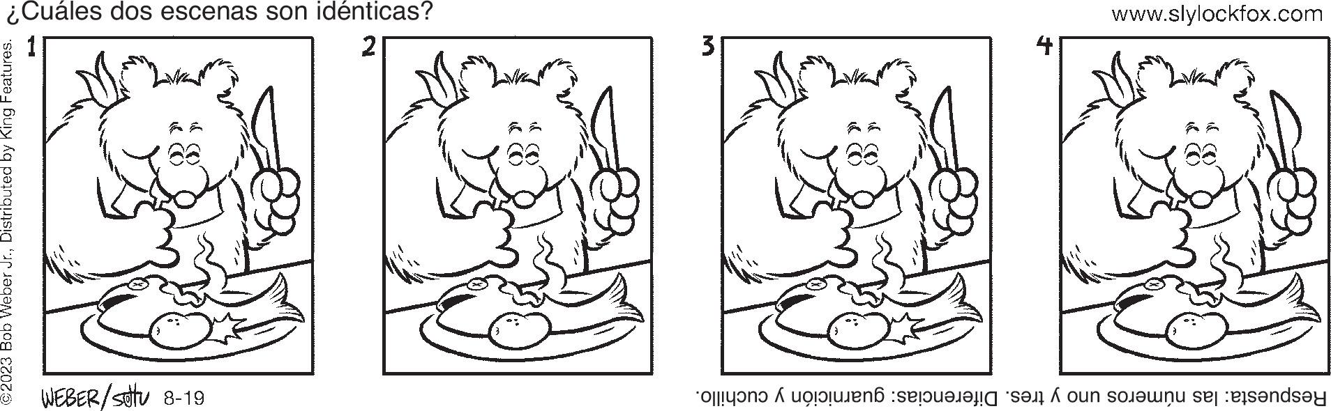 Rectangle OCR: ¿Cuáles dos escenas son idénticas? 2 ©2023 Bob Weber Jr.Distributed by King Features. WEBER/Sottu 8-19 3 4 www.slylockfox.com Respuesta: las números uno y tres. Diferencias: guarnición y cuchillo. ¿ Cuáles dos escenas son idénticas ? 2 © 2023 Bob Weber Jr.Distributed by King Features . WEBER / Sottu 8-19 3 4 www.slylockfox.com Respuesta : las números uno y tres . Diferencias : guarnición y cuchillo .