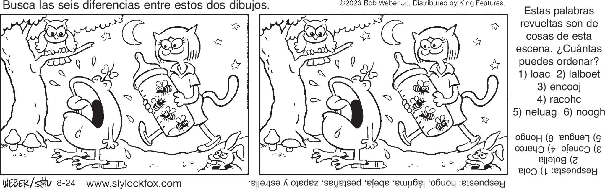Art OCR: Busca las seis diferencias entre estos dos dibujos. C WEBER/stu 8-24 www.slylockfox.com ©2023 Bob Weber Jr.Distributed by King Features. C tez sesed elaqe e ob and Estas palabras revueltas son de cosas de esta escena. ¿Cuántas puedes ordenar? 1) loac 2) lalboet 3) encooj 4) racohc 5) neluag 6) noogh ????µ (9 en6 ( (uo ( ( (ndsey Busca las seis diferencias entre estos dos dibujos . C WEBER / stu 8-24 www.slylockfox.com © 2023 Bob Weber Jr.Distributed by King Features . C tez sesed elaqe e ob and Estas palabras revueltas son de cosas de esta escena . ¿ Cuántas puedes ordenar ? 1 ) loac 2 ) lalboet 3 ) encooj 4 ) racohc 5 ) neluag 6 ) noogh ????µ ( 9 en6 ( ( uo ( ( ( ndsey