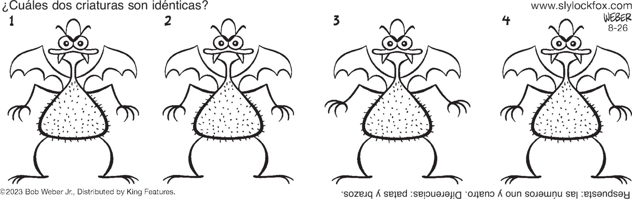 Drawing OCR: ¿Cuáles dos criaturas son idénticas? 1 2 ©2023 Bob Weber Jr.Distributed by King Features. 3 4 www.slylockfox.com WEBER 8-26 sozenqi seed selong onens ? on sounuse easendsey ¿ Cuáles dos criaturas son idénticas ? 1 2 © 2023 Bob Weber Jr.Distributed by King Features . 3 4 www.slylockfox.com WEBER 8-26 sozenqi seed selong onens ? on sounuse easendsey