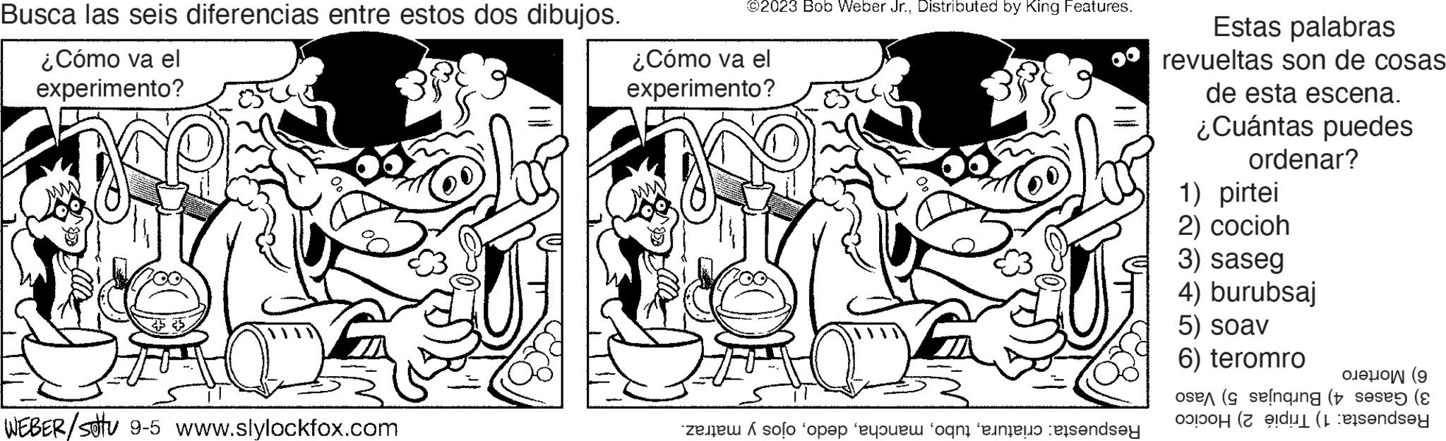 Line OCR: Busca las seis diferencias entre estos dos dibujos. ¿Cómo va el experimento? WEBER/Satu 9-5 www.slylockfox.com ©2023 Bob Weber Jr.Distributed by King Features. ¿Cómo va el experimento? solo 'ope you enter ande Estas palabras revueltas son de cosas de esta escena. ¿Cuántas puedes ordenar? 1) pirtei 2) cocioh 3) saseg 4) burubsaj 5) soav 6) teromro ( ose (selnqing (se (E on endsey Busca las seis diferencias entre estos dos dibujos . ¿ Cómo va el experimento ? WEBER / Satu 9-5 www.slylockfox.com © 2023 Bob Weber Jr.Distributed by King Features . ¿ Cómo va el experimento ? solo ' ope you enter ande Estas palabras revueltas son de cosas de esta escena . ¿ Cuántas puedes ordenar ? 1 ) pirtei 2 ) cocioh 3 ) saseg 4 ) burubsaj 5 ) soav 6 ) teromro ( ose ( selnqing ( se ( E on endsey
