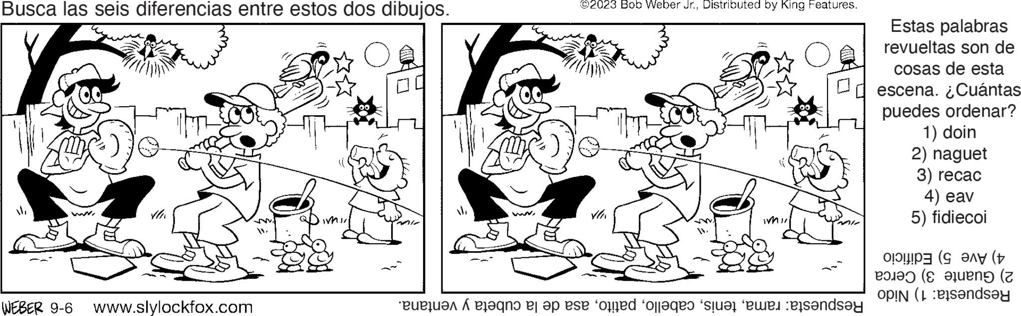 Happy OCR: Busca las seis diferencias entre estos dos dibujos. f WEBER 9-6 www.slylockfox.com TW IMI ©2023 Bob Weber Jr.Distributed by King Features. VOT 4/ WI no es op die tone forfaqes sur les rendsay Estas palabras revueltas son de cosas de esta escena. ¿Cuántas puedes ordenar? 1) doin 2) naguet 3) recac 4) eav 5) fidiecoi ?!!!!P3 (? ??? (+ (teng (2 op (andsey Busca las seis diferencias entre estos dos dibujos . f WEBER 9-6 www.slylockfox.com TW IMI © 2023 Bob Weber Jr.Distributed by King Features . VOT 4 / WI no es op die tone forfaqes sur les rendsay Estas palabras revueltas son de cosas de esta escena . ¿ Cuántas puedes ordenar ? 1 ) doin 2 ) naguet 3 ) recac 4 ) eav 5 ) fidiecoi ? !!!! P3 ( ? ??? ( + ( teng ( 2 op ( andsey
