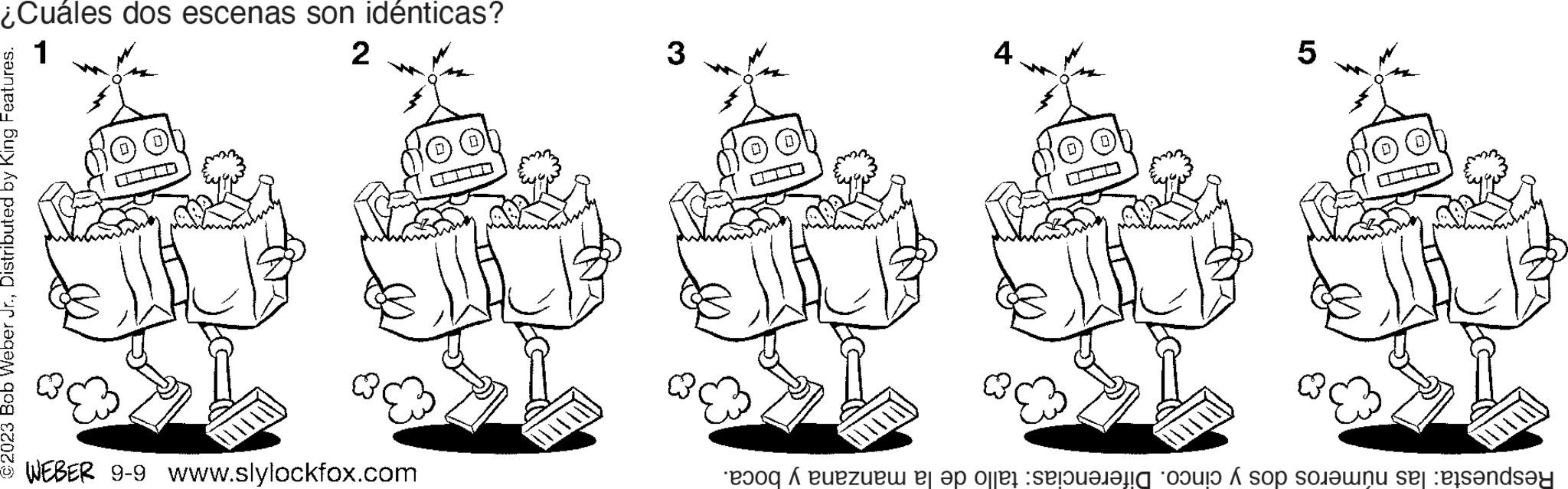 Event OCR: ¿Cuáles dos escenas son idénticas? 1 2 ©2023 Bob Weber Jr.Distributed by King Features. - WEBER 9-9 www.slylockfox.com 3 4 5 Respuesta: las números dos y cinco. Diferencias: tallo de la manzana y boca. ¿ Cuáles dos escenas son idénticas ? 1 2 © 2023 Bob Weber Jr.Distributed by King Features . - WEBER 9-9 www.slylockfox.com 3 4 5 Respuesta : las números dos y cinco . Diferencias : tallo de la manzana y boca .