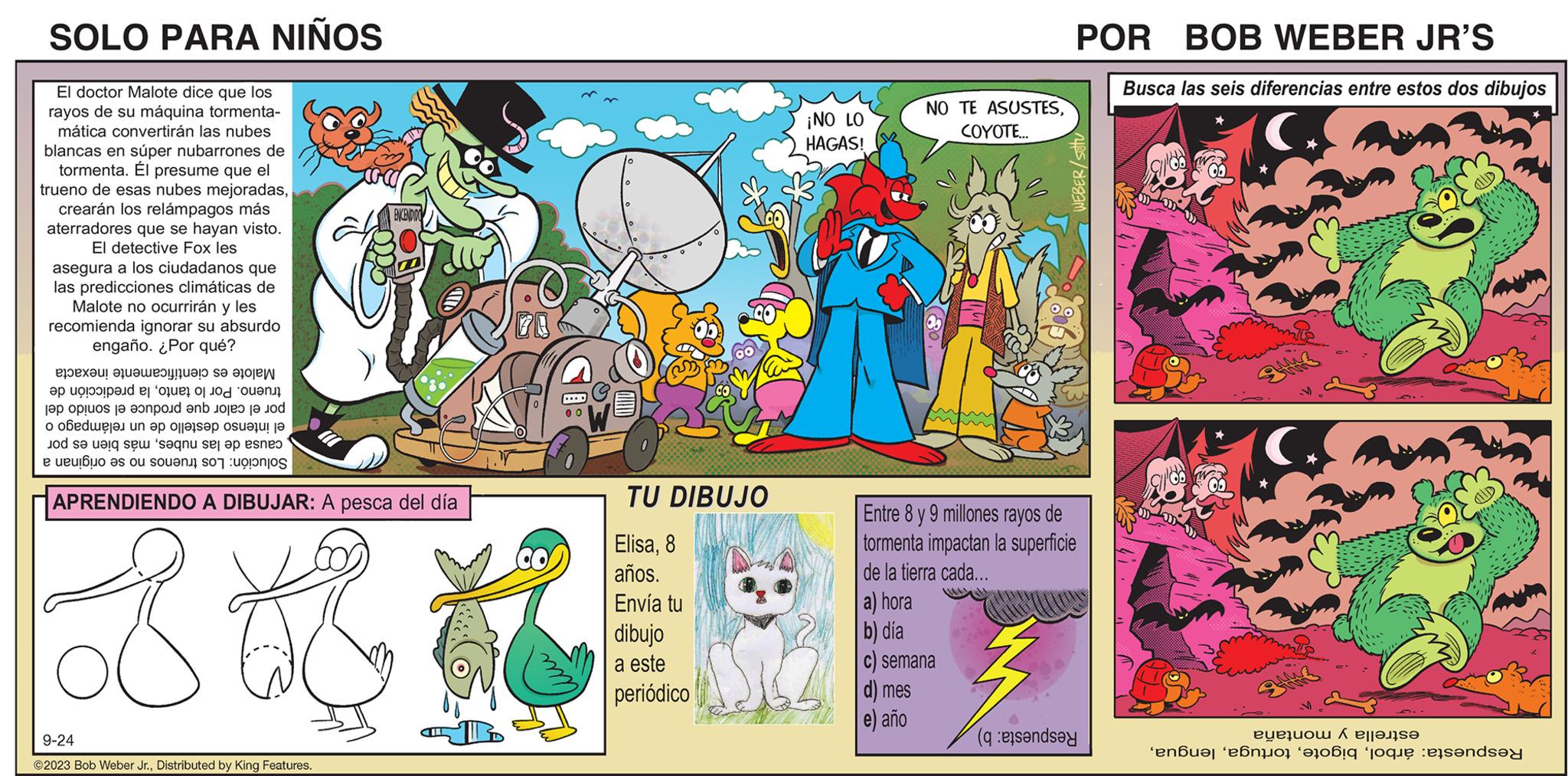 Illustration OCR: SOLO PARA NIÑOS El doctor Malote dice que los rayos de su máquina tormenta- mática convertirán las nubes blancas en súper nubarrones de tormenta. Él presume que el trueno de esas nubes mejoradascrearán los relámpagos más aterradores que se hayan visto. El detective Fox les asegura a los ciudadanos que las predicciones climáticas de Malote no ocurrirán y les recomienda ignorar su absurdo engaño. ¿Por qué? ENCENDIDO popx??! ????? ?!!! ???? Sa ao P a ca a fo o o o a po te pod en obede n a one de st saanu se op sneo to se i se e eu e o out on to APRENDIENDO A DIBUJAR: A pesca del día 8 +8 K 9-24 ?2023 Bob Weber Jr.Distributed by King Features. 00 TU DIBUJO Elisa8 años. Envía tu dibujo a este periódico ¡NO LO HAGAS! a) hora b) día NO TE ASUSTESCOYOTE... Entre 8 y 9 millones rayos de tormenta impactan la superficie de la tierra cada... semana d) mes e) año POR BOB WEBER JR'S (and WEBER/setu Busca las seis diferencias entre estos dos dibujos ricerca evrolete 'n bo ob pou andsay SOLO PARA NIÑOS El doctor Malote dice que los rayos de su máquina tormenta mática convertirán las nubes blancas en súper nubarrones de tormenta . Él presume que el trueno de esas nubes mejoradascrearán los relámpagos más aterradores que se hayan visto . El detective Fox les asegura a los ciudadanos que las predicciones climáticas de Malote no ocurrirán y les recomienda ignorar su absurdo engaño . ¿ Por qué ? ENCENDIDO popx ?? ! ?? ??? ? !!! ? ? ?? Sa ao P a ca a fo o o o a po te pod en obede n a one de st saanu se op sneo to se i se e eu e o out on to APRENDIENDO A DIBUJAR : A pesca del día 8 +8 K 9-24 ?2023 Bob Weber Jr.Distributed by King Features . 00 TU DIBUJO Elisa8 años . Envía tu dibujo a este periódico ¡ NO LO HAGAS ! a ) hora b ) día NO TE ASUSTESCOYOTE ... Entre 8 y 9 millones rayos de tormenta impactan la superficie de la tierra cada ... semana d ) mes e ) año POR BOB WEBER JR'S ( and WEBER / setu Busca las seis diferencias entre estos dos dibujos ricerca evrolete ' n bo ob pou andsay