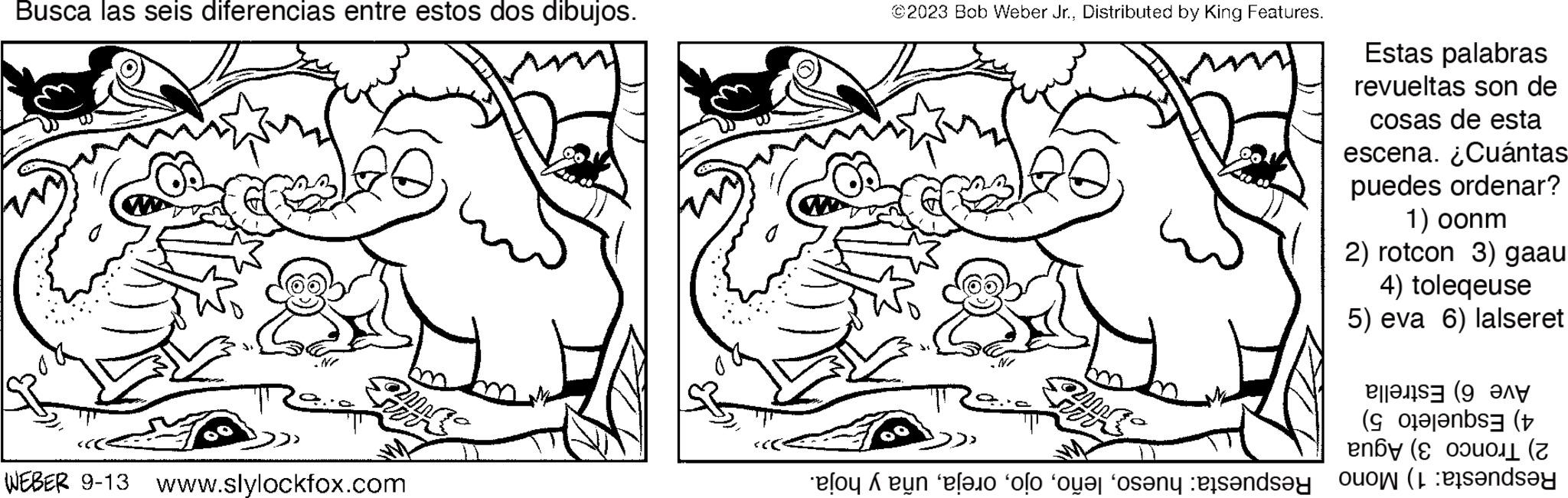 Organism OCR: Busca las seis diferencias entre estos dos dibujos. Zin WEBER 9-13 www.slylockfox.com ©2023 Bob Weber Jr.Distributed by King Features. am Zir Estas palabras revueltas son de cosas de esta escena.¿Cuántas puedes ordenar? 1) oonm 2) rotcon 3) gaau 4) toleqeuse 5) eva 6) lalseret e ( h on o o o oso and say Busca las seis diferencias entre estos dos dibujos . Zin WEBER 9-13 www.slylockfox.com © 2023 Bob Weber Jr.Distributed by King Features . am Zir Estas palabras revueltas son de cosas de esta escena.¿Cuántas puedes ordenar ? 1 ) oonm 2 ) rotcon 3 ) gaau 4 ) toleqeuse 5 ) eva 6 ) lalseret e ( h on o o o oso and say