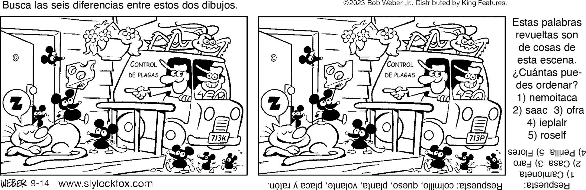 Line OCR: Busca las seis diferencias entre estos dos dibujos. CONTROL DE PLAGAS WEBER 9-14 www.slylockfox.com A Q 713K ©2023 Bob Weber Jr.Distributed by King Features. CONTROL DE PLAGAS 713P e auto ele sen olo ets?nd?y Estas palabras revueltas son de cosas de esta escena. ¿Cuántas pue- des ordenar? 1) nemoitaca 2) saac 3) ofra 4) ieplair 5) roself ed (v ( (z ( and Busca las seis diferencias entre estos dos dibujos . CONTROL DE PLAGAS WEBER 9-14 www.slylockfox.com A Q 713K © 2023 Bob Weber Jr.Distributed by King Features . CONTROL DE PLAGAS 713P e auto ele sen olo ets?nd?y Estas palabras revueltas son de cosas de esta escena . ¿ Cuántas pue des ordenar ? 1 ) nemoitaca 2 ) saac 3 ) ofra 4 ) ieplair 5 ) roself ed ( v ( ( z ( and