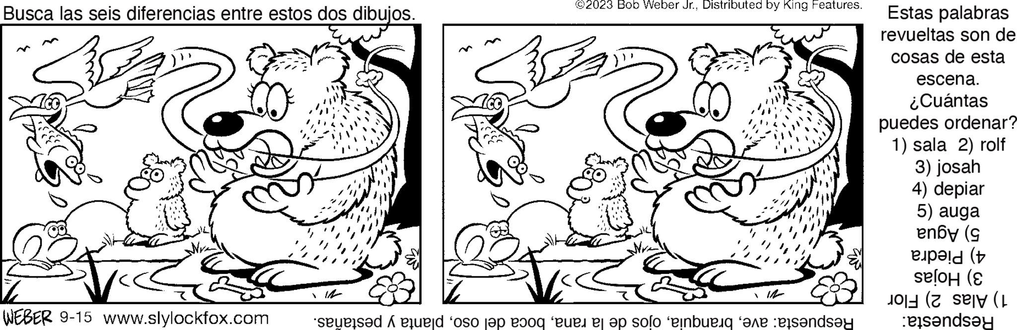 Happy OCR: Busca las seis diferencias entre estos dos dibujos. WEBER 9-15 www.slylockfox.com ©2023 Bob Weber Jr.Distributed by King Features. Respuesta: aveplanta y pestañas. Estas palabras revueltas son de cosas de esta escena. ¿Cuántas puedes ordenar? 1) sala 2) rolf 3) josah 4) depiar 5) auga 5) Agua 4) Piedra 3) Hojas 1) Alas 2) Flor Respuesta: Busca las seis diferencias entre estos dos dibujos . WEBER 9-15 www.slylockfox.com © 2023 Bob Weber Jr.Distributed by King Features . Respuesta : aveojos de la ranaboca del osoplanta y pestañas . Estas palabras revueltas son de cosas de esta escena . ¿ Cuántas puedes ordenar ? 1 ) sala 2 ) rolf 3 ) josah 4 ) depiar 5 ) auga 5 ) Agua 4 ) Piedra 3 ) Hojas 1 ) Alas 2 ) Flor Respuesta :
