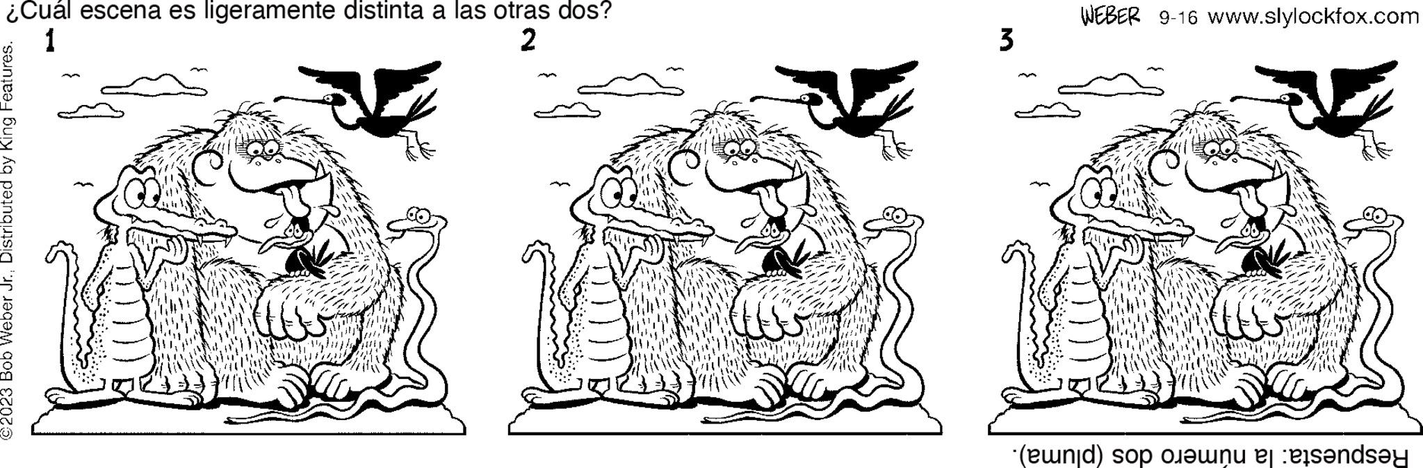 Line OCR: ¿Cuál escena es ligeramente distinta a las otras dos? 1 2 ©2023 Bob Weber Jr.Distributed by King Features. ZAR Gal www. ADTA 3 WEBER 9-16 www.slylockfox.com www Respuesta: la número dos (pluma). ¿ Cuál escena es ligeramente distinta a las otras dos ? 1 2 © 2023 Bob Weber Jr.Distributed by King Features . ZAR Gal www . ADTA 3 WEBER 9-16 www.slylockfox.com www Respuesta : la número dos ( pluma ) .