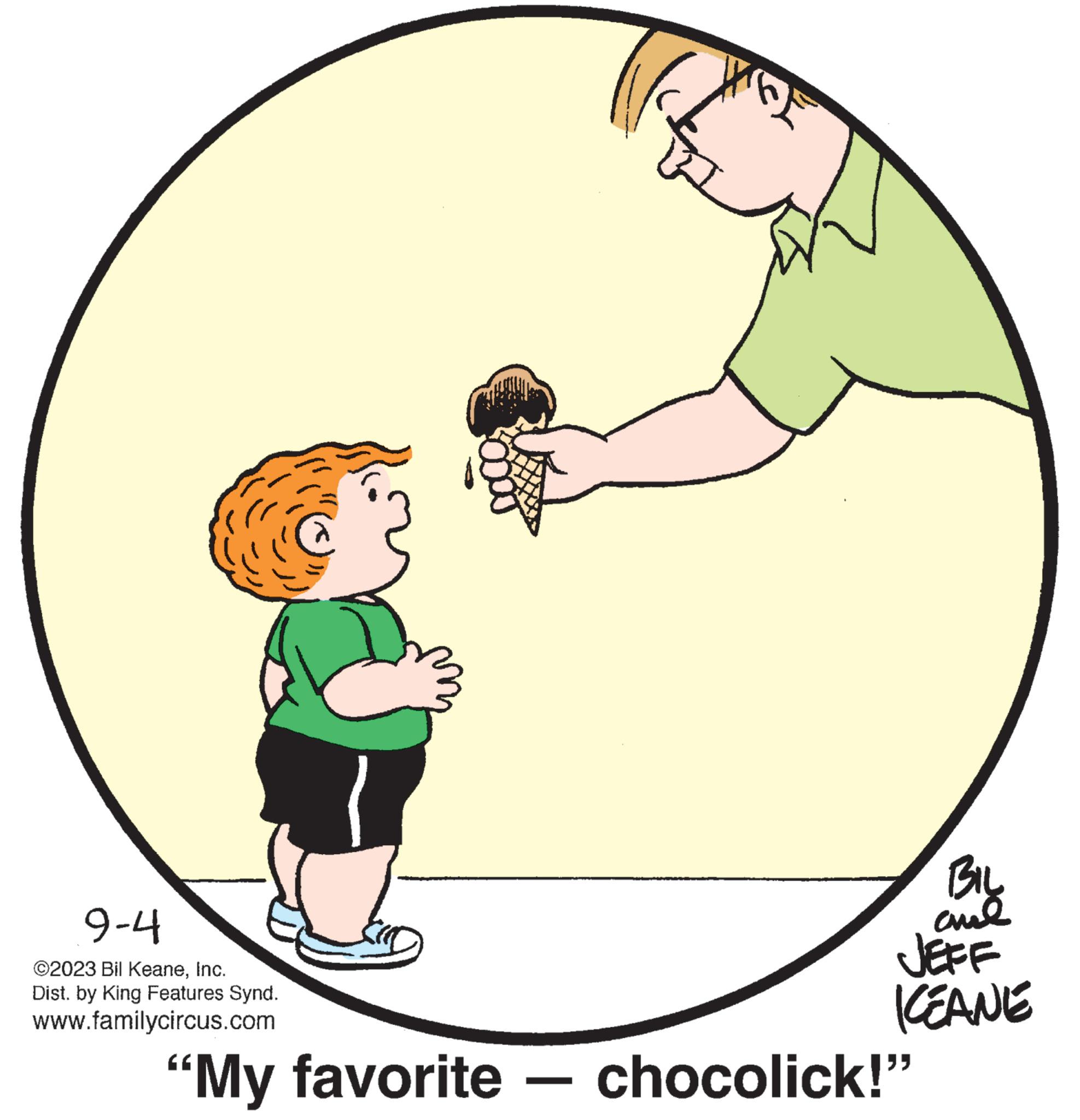 Art OCR: 9-4 ©2023 Bil KeaneInc. Dist. by King Features Synd. www.familycircus.com f BIL ??? JEFF KEANE "My favorite - chocolick!" 9-4 © 2023 Bil KeaneInc. Dist . by King Features Synd . www.familycircus.com f BIL ??? JEFF KEANE " My favorite - chocolick ! "