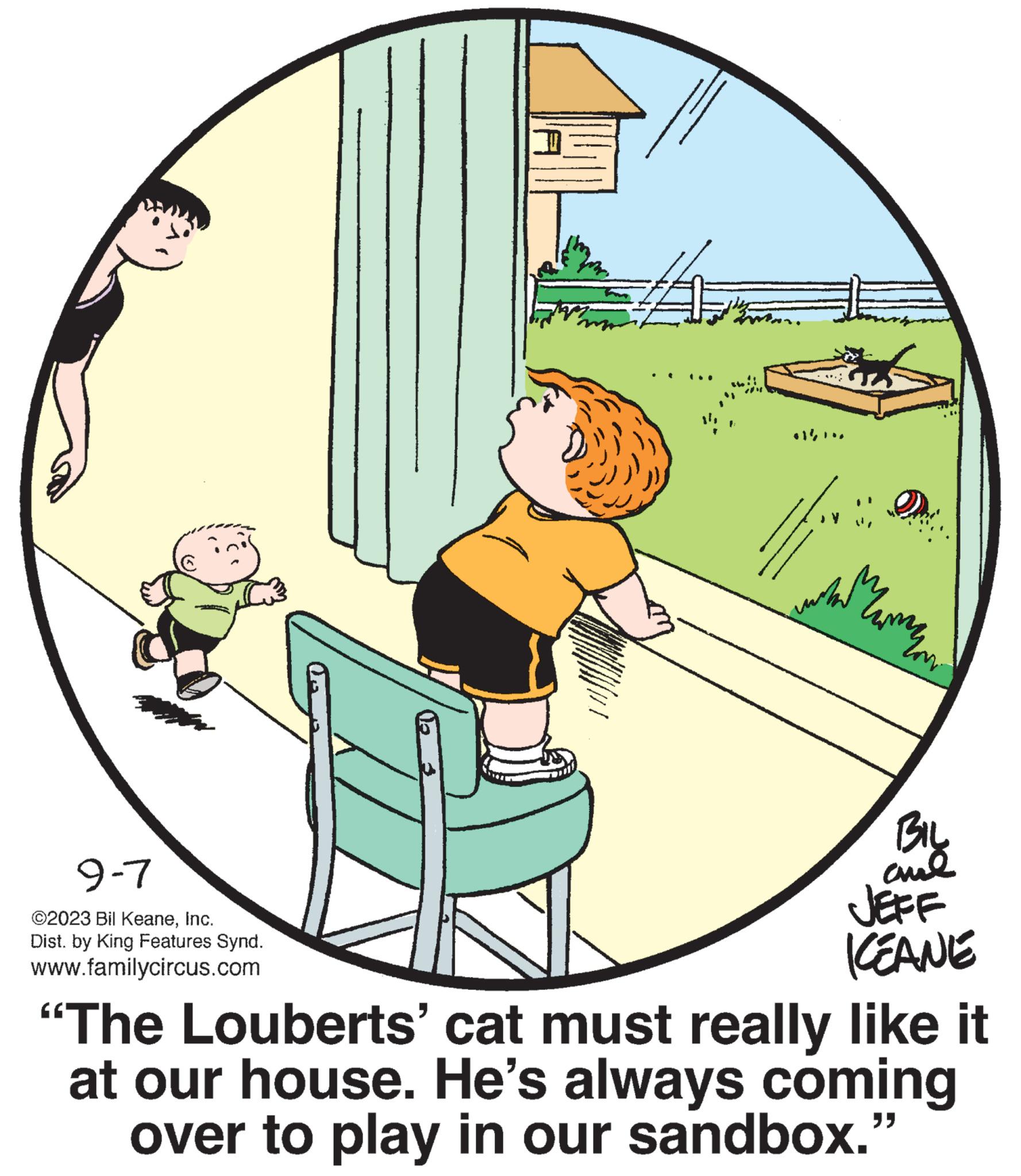 Rectangle OCR: 9-7 ©2023 Bil KeaneInc. Dist. by King Features Synd. www.familycircus.com ?????? BIL aul JEFF KEANE "The Louberts' cat must really like it at our house. He's always coming over to play in our sandbox." 9-7 © 2023 Bil KeaneInc. Dist . by King Features Synd . www.familycircus.com ?????? BIL aul JEFF KEANE " The Louberts ' cat must really like it at our house . He's always coming over to play in our sandbox . "
