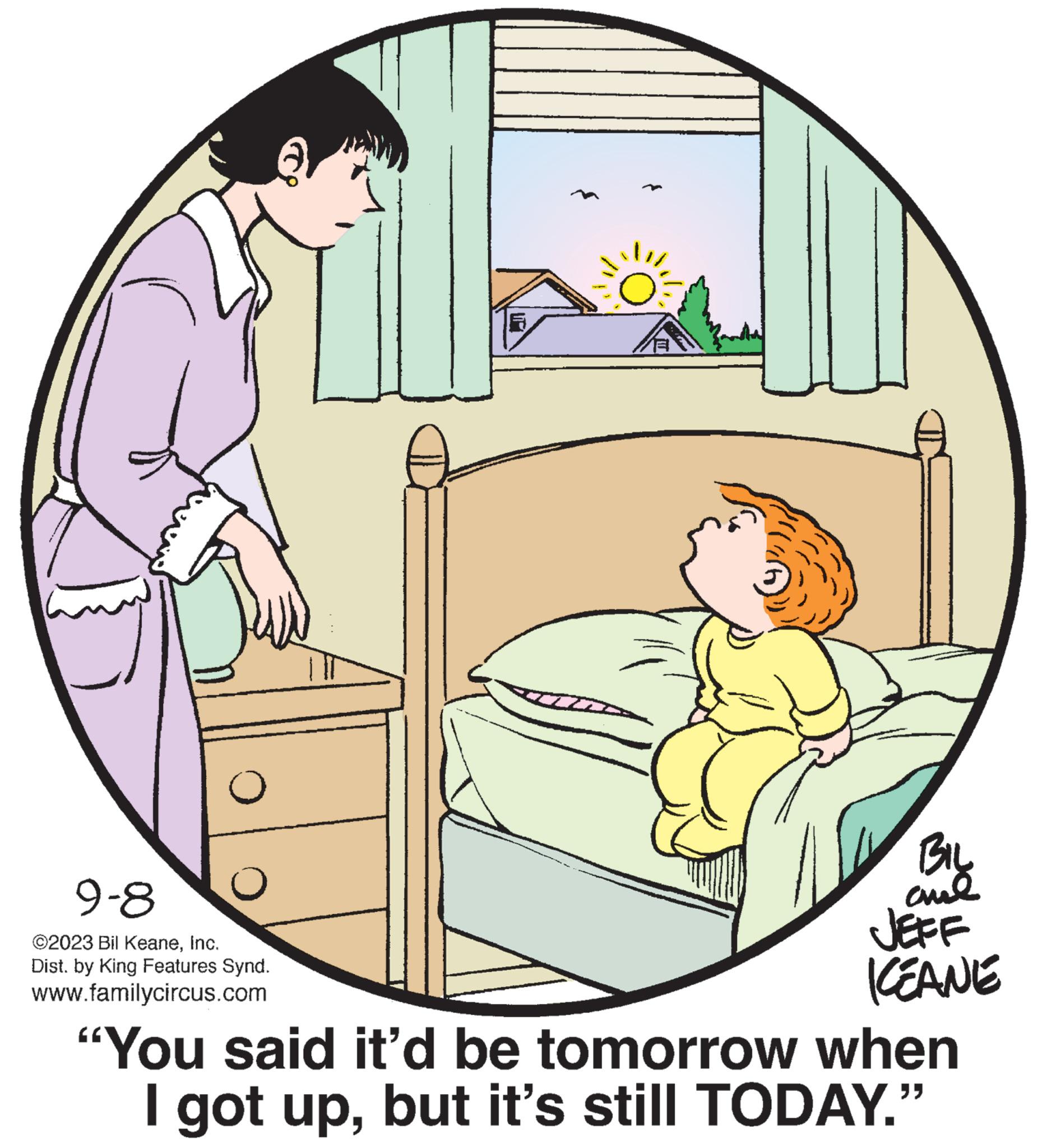 Conversation OCR: O 9-8 ©2023 Bil KeaneInc. Dist. by King Features Synd. www.familycircus.com BIL al JEFF KEANE "You said it'd be tomorrow when I got upbut it's still TODAY." O 9-8 © 2023 Bil KeaneInc. Dist . by King Features Synd . www.familycircus.com BIL al JEFF KEANE " You said it'd be tomorrow when I got upbut it's still TODAY . "