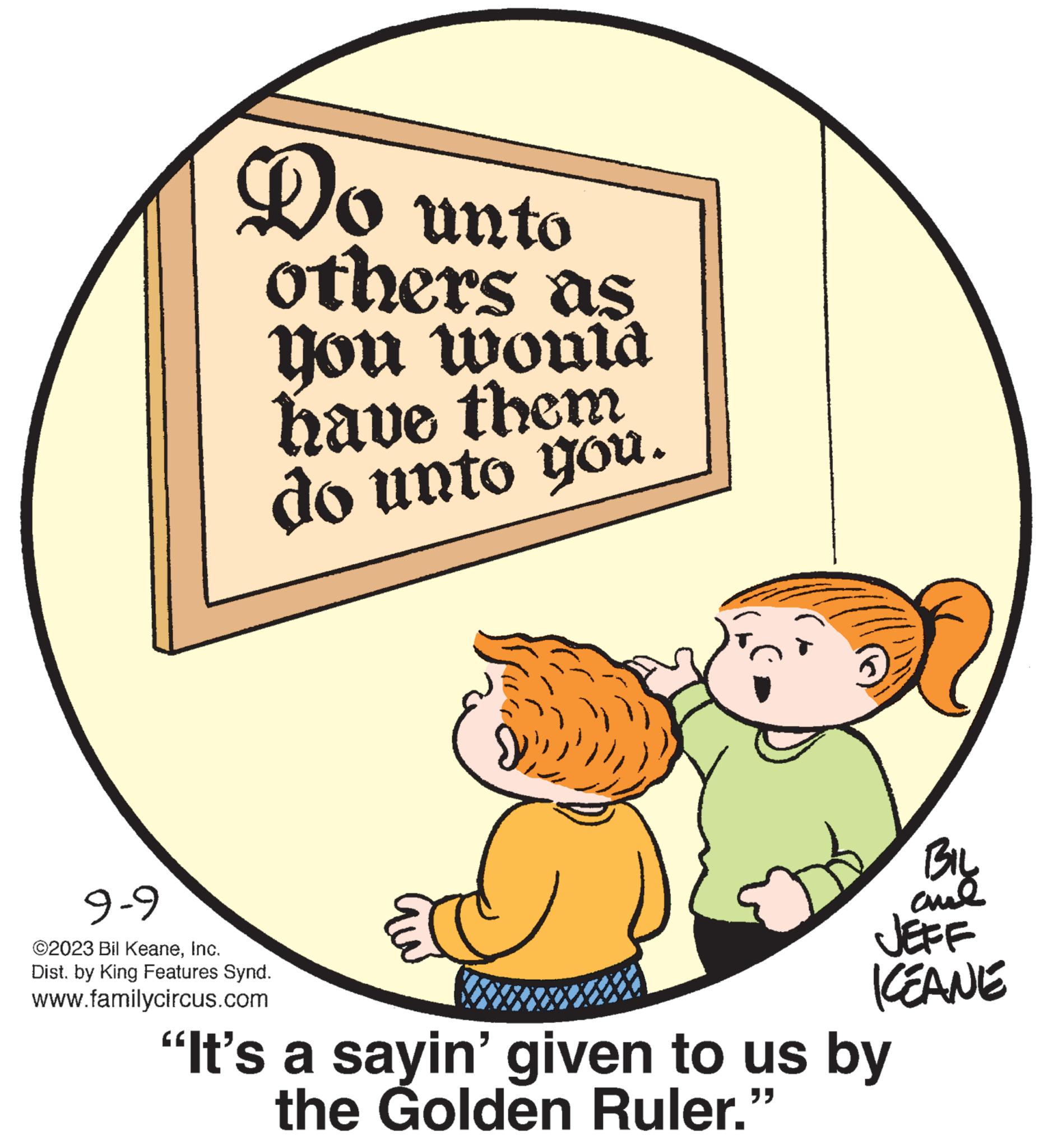 Illustration OCR: Do unto others as you would have them do unto you. 9-9 ©2023 Bil KeaneInc. Dist. by King Features Synd. www.familycircus.com ???? ??? JEFF KEANE "It's a sayin' given to us by the Golden Ruler." Do unto others as you would have them do unto you . 9-9 © 2023 Bil KeaneInc. Dist . by King Features Synd . www.familycircus.com ???? ??? JEFF KEANE " It's a sayin ' given to us by the Golden Ruler . "