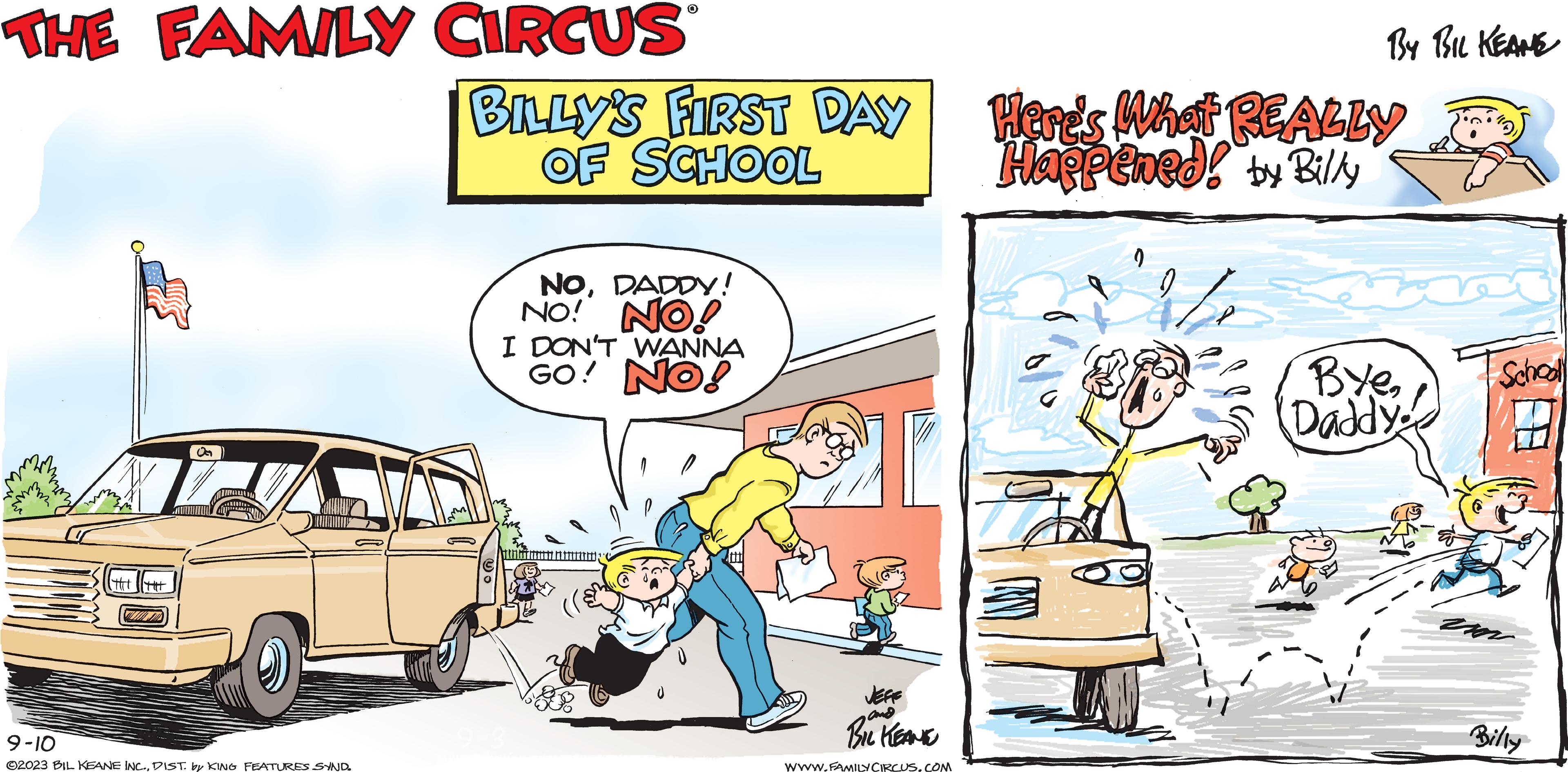 Motor vehicle OCR: THE FAMILY CIRCUS M |TH| ||TH OG S 9-10 ©2023 BIL KEANE INC.DIST. by KING FEATURES SYND. O BILLY'S FIRST DAY OF SCHOOL NODADDY! NO! NO! I DON'T WANNA GO! NO! JEFE and BIL KEANE WWW.FAMILY CIRCUS.COM By BIL KEANE Here's What REALLY Happened! by Billy Bye2 Daddy. im Schooll Billy THE FAMILY CIRCUS M | TH | || TH OG S 9-10 © 2023 BIL KEANE INC .DIST . by KING FEATURES SYND . O BILLY'S FIRST DAY OF SCHOOL NODADDY ! NO ! NO ! I DON'T WANNA GO ! NO ! JEFE and BIL KEANE WWW.FAMILY CIRCUS.COM By BIL KEANE Here's What REALLY Happened ! by Billy Bye2 Daddy . im Schooll Billy