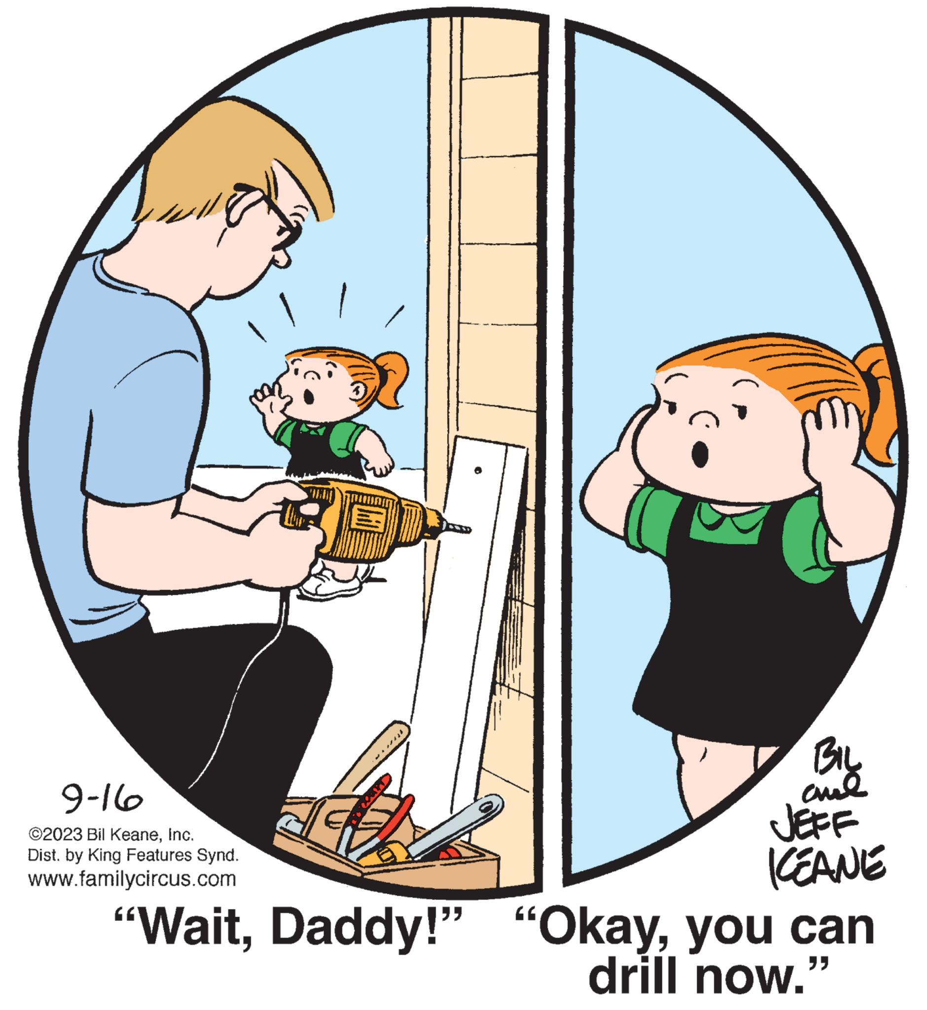 Happy OCR: 9-16 ©2023 Bil KeaneInc. Dist. by King Features Synd. www.familycircus.com BIL ??? KEANE "Waityou can drill now." 9-16 © 2023 Bil KeaneInc. Dist . by King Features Synd . www.familycircus.com BIL ??? KEANE " WaitDaddy ! " " Okayyou can drill now . "