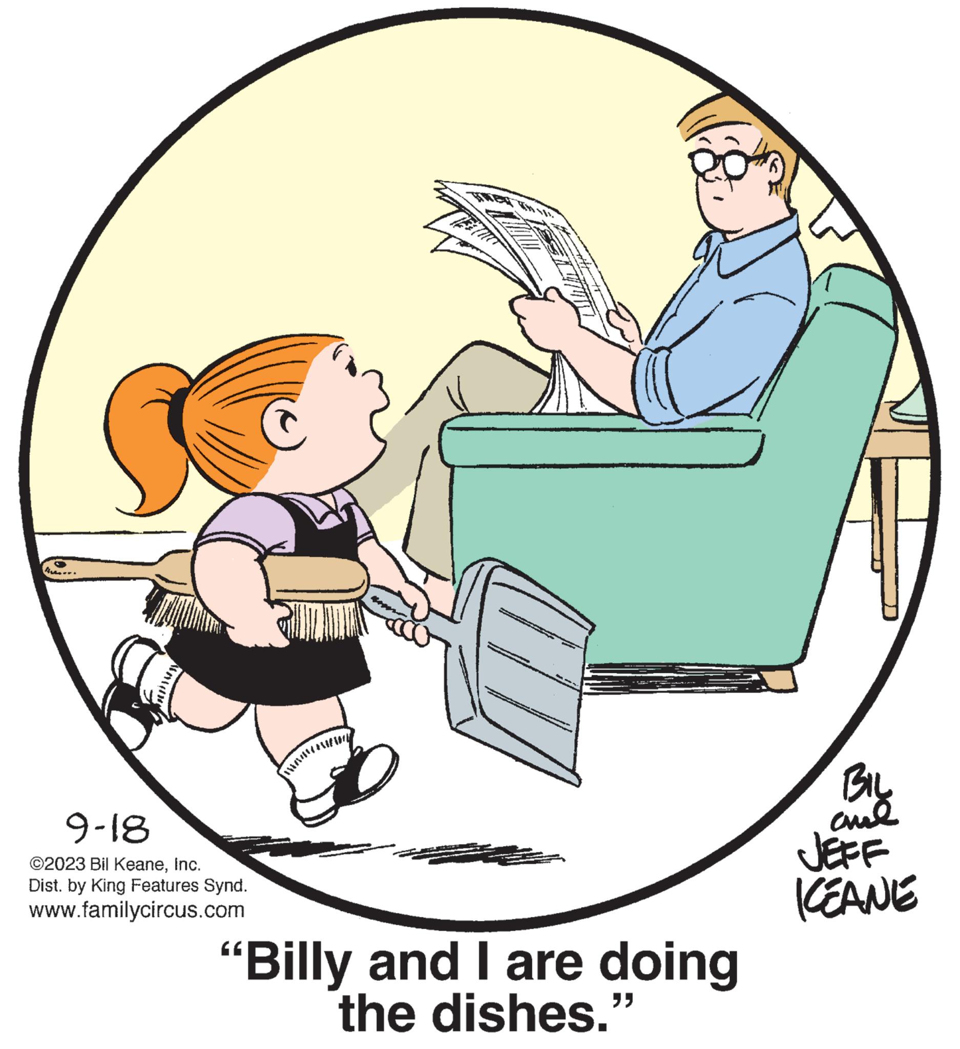 Happy OCR: A 9-18 ?2023 Bil KeaneInc. Dist. by King Features Synd. www.familycircus.com Tunat "Billy and I are doing the dishes." BIL ??? JEFF KEANE A 9-18 ?2023 Bil KeaneInc. Dist . by King Features Synd . www.familycircus.com Tunat " Billy and I are doing the dishes . " BIL ??? JEFF KEANE