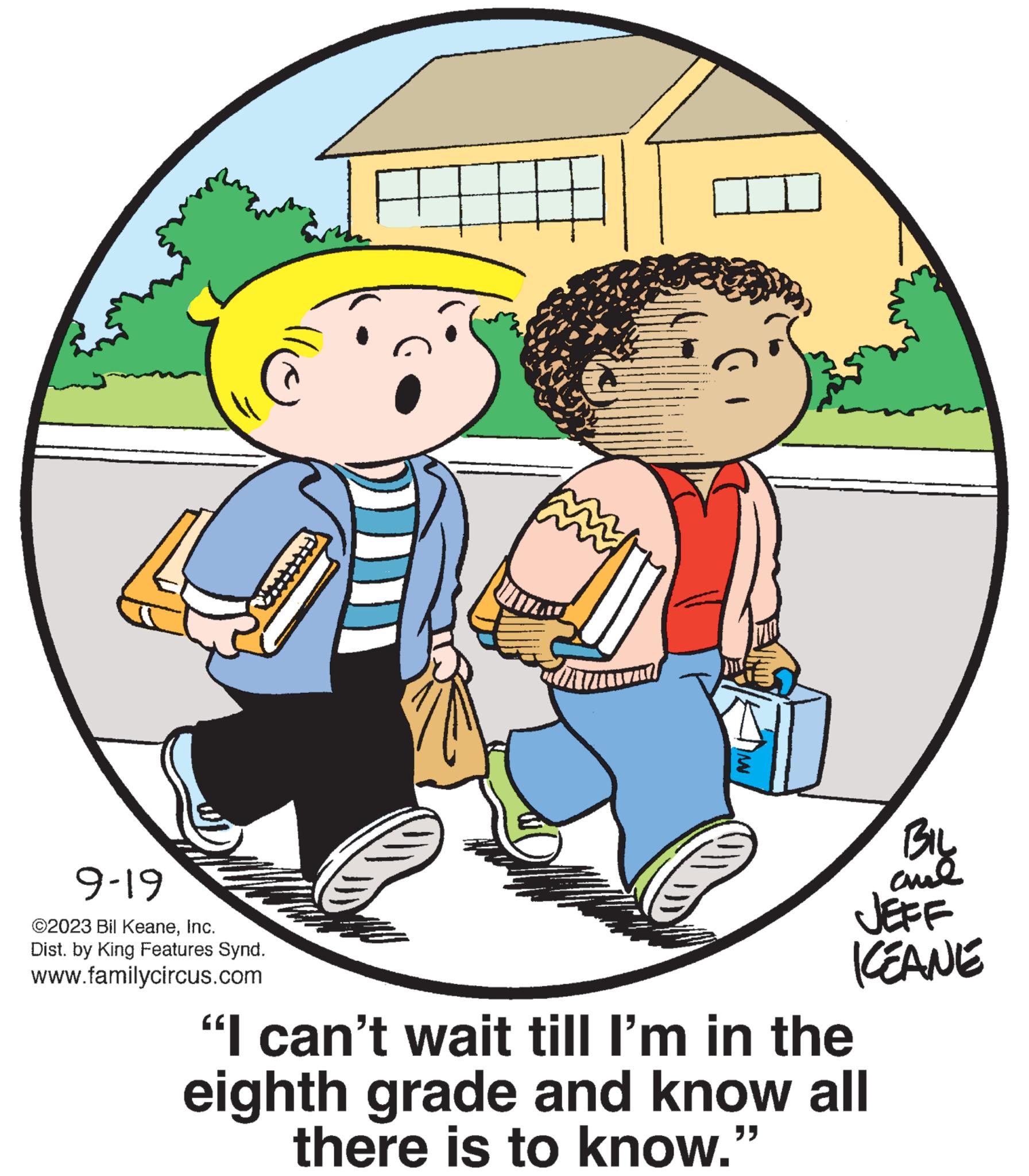 Art OCR: 9-19 ©2023 Bil KeaneInc. Dist. by King Features Synd. www.familycircus.com A www. DIO BIL ??? JEFF KEANE "I can't wait till I'm in the eighth grade and know all there is to know." 9-19 © 2023 Bil KeaneInc. Dist . by King Features Synd . www.familycircus.com A www . DIO BIL ??? JEFF KEANE " I can't wait till I'm in the eighth grade and know all there is to know . "