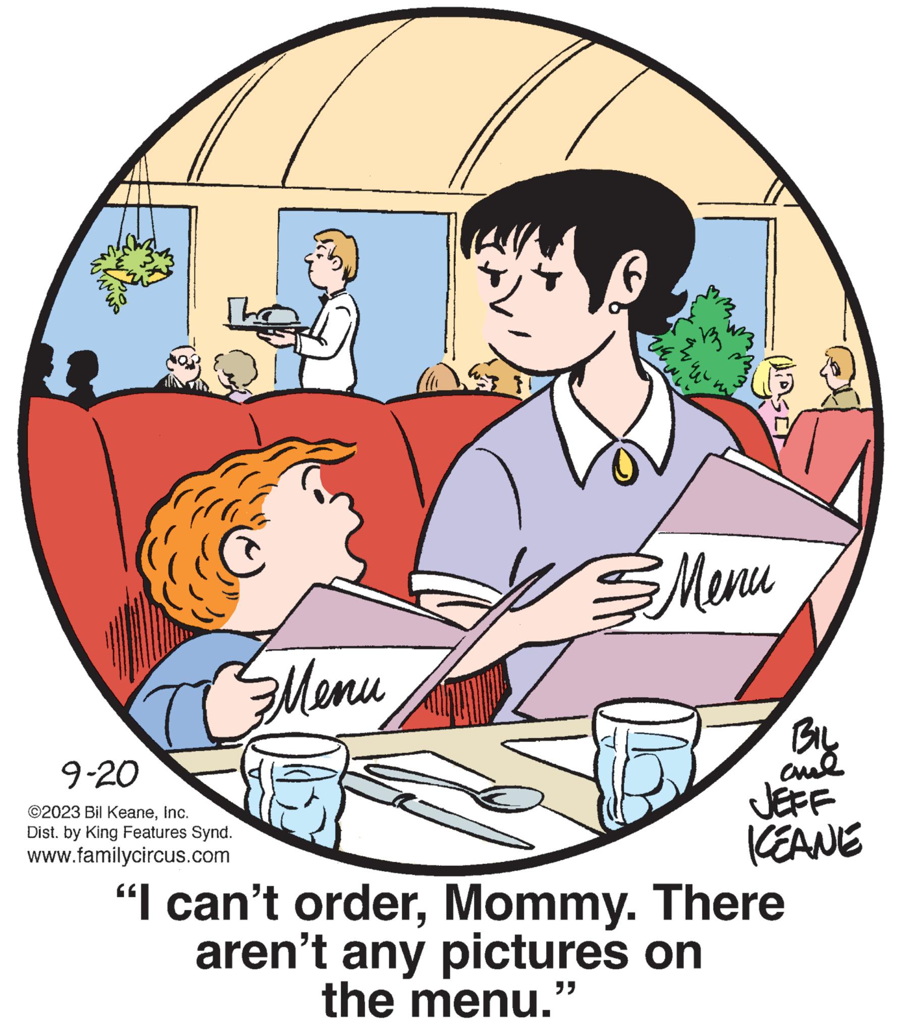 Mammal OCR: The 9-20 ©2023 Bil KeaneInc. Dist. by King Features Synd. www.familycircus.com ????? } va m $ ?? ????? JOSE BIL aud JEFF ICEANE "I can't orderMommy. There aren't any pictures on the menu." The 9-20 © 2023 Bil KeaneInc. Dist . by King Features Synd . www.familycircus.com ????? } va m $ ?? ????? JOSE BIL aud JEFF ICEANE " I can't orderMommy . There aren't any pictures on the menu . "