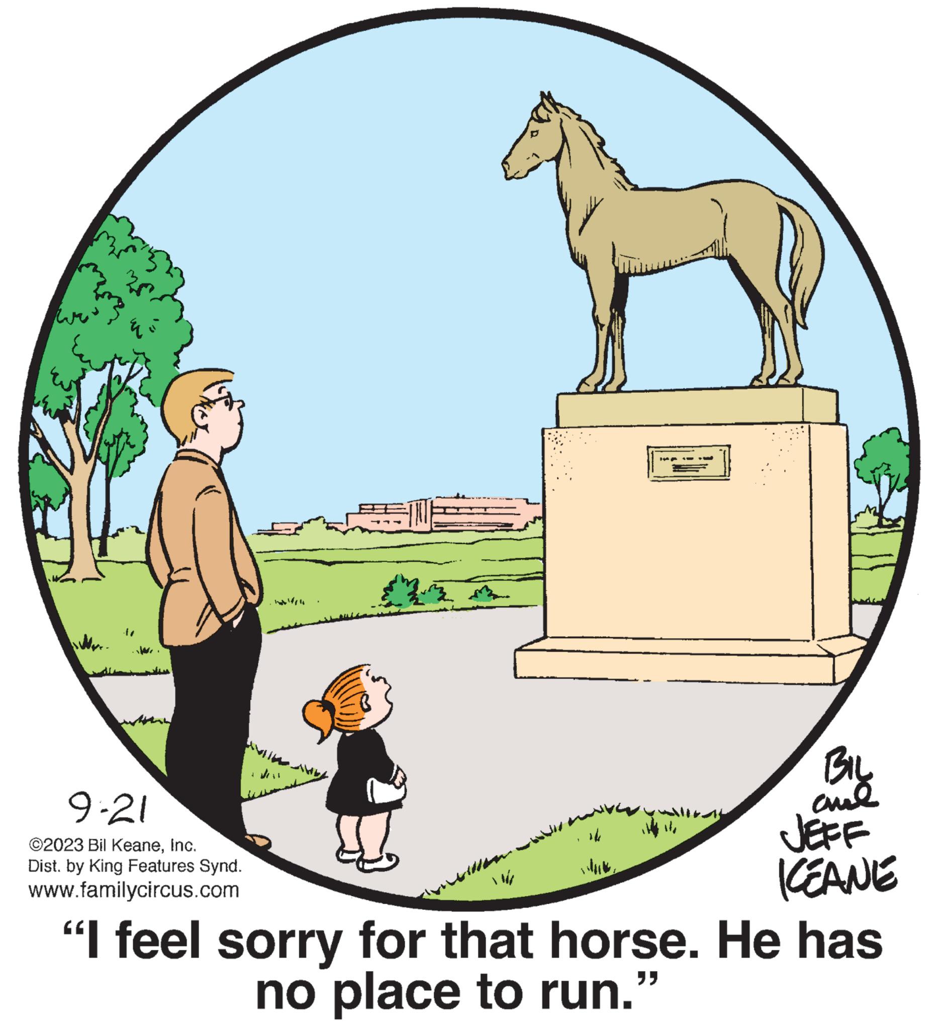 Pack animal OCR: wa nutter. 9-21 ?2023 Bil KeaneInc. Dist. by King Features Synd. www.familycircus.com Andr 24 H ** BIL anl JEFF KEANE "I feel sorry for that horse. He has no place to run.” wa nutter . 9-21 ?2023 Bil KeaneInc. Dist . by King Features Synd . www.familycircus.com Andr 24 H ** BIL anl JEFF KEANE " I feel sorry for that horse . He has no place to run . ”