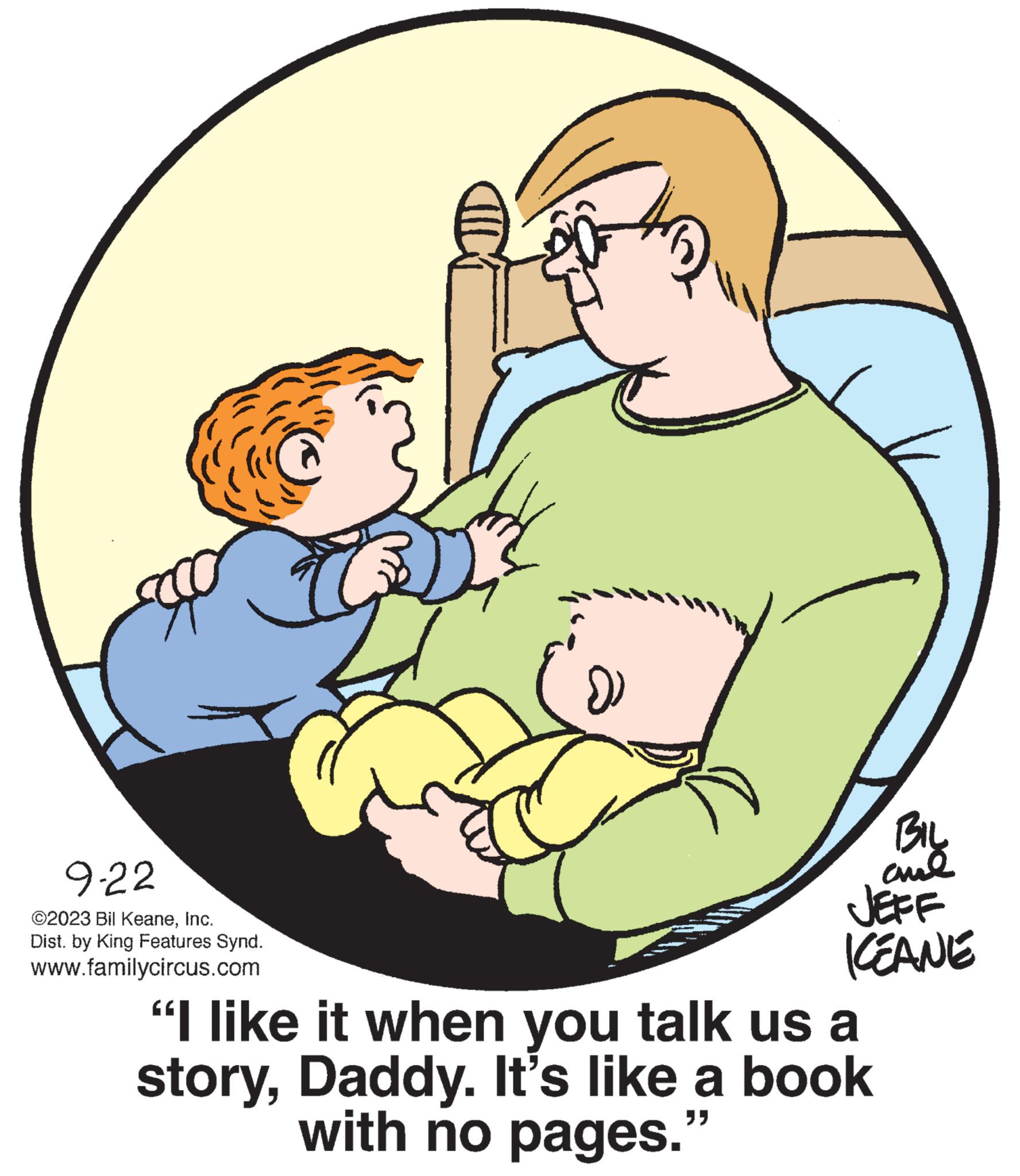 Gesture OCR: 9-22 ©2023 Bil KeaneInc. Dist. by King Features Synd. www.familycircus.com )) BIL cul JEFF ICEANE "I like it when you talk us a storyDaddy. It's like a book with no pages.9-22 © 2023 Bil KeaneInc. Dist . by King Features Synd . www.familycircus.com ) ) BIL cul JEFF ICEANE " I like it when you talk us a storyDaddy . It's like a book with no pages .