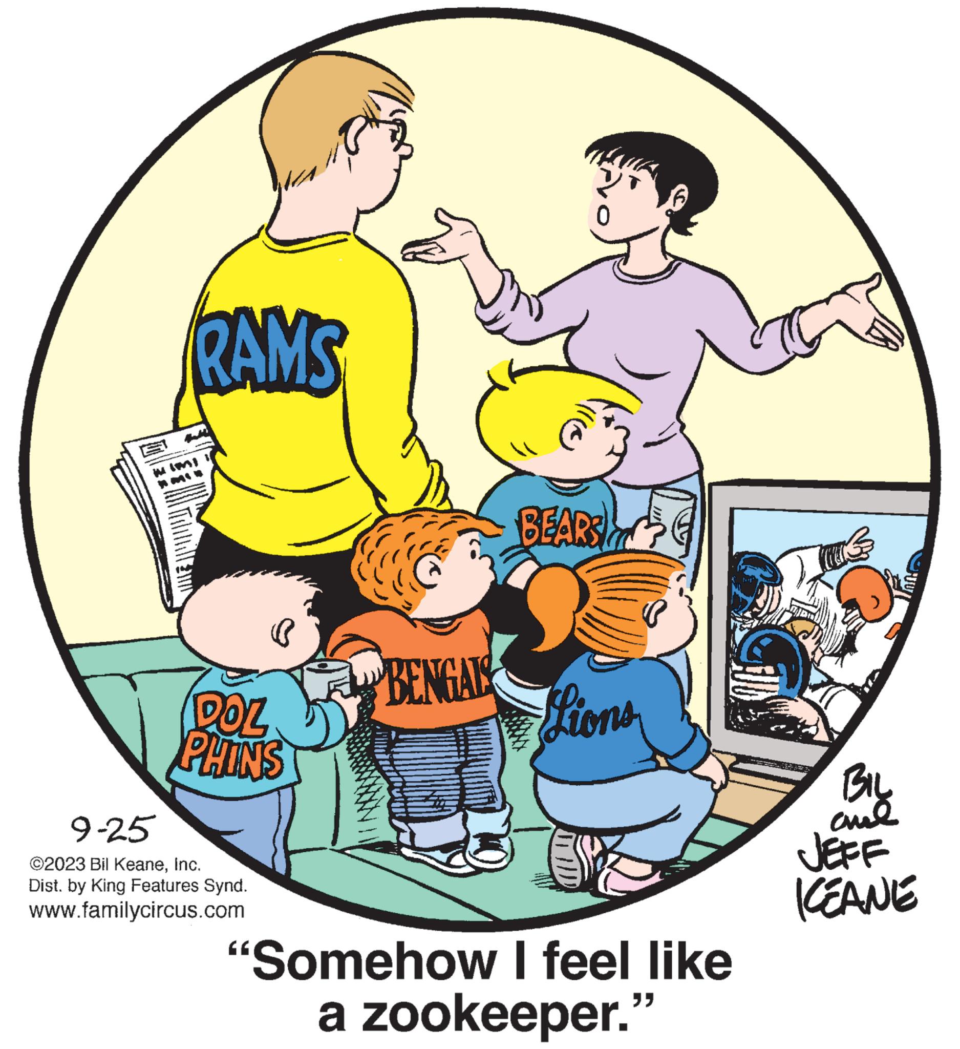 Happy OCR: RAMS DOZ PHINS 9-25 ©2023 Bil KeaneInc. Dist. by King Features Synd. www.familycircus.com BENGALS 0 BEARS Lions P "Somehow I feel like a zookeeper." ???? cual JEFF KEANE RAMS DOZ PHINS 9-25 © 2023 Bil KeaneInc. Dist . by King Features Synd . www.familycircus.com BENGALS 0 BEARS Lions P " Somehow I feel like a zookeeper . " ???? cual JEFF KEANE