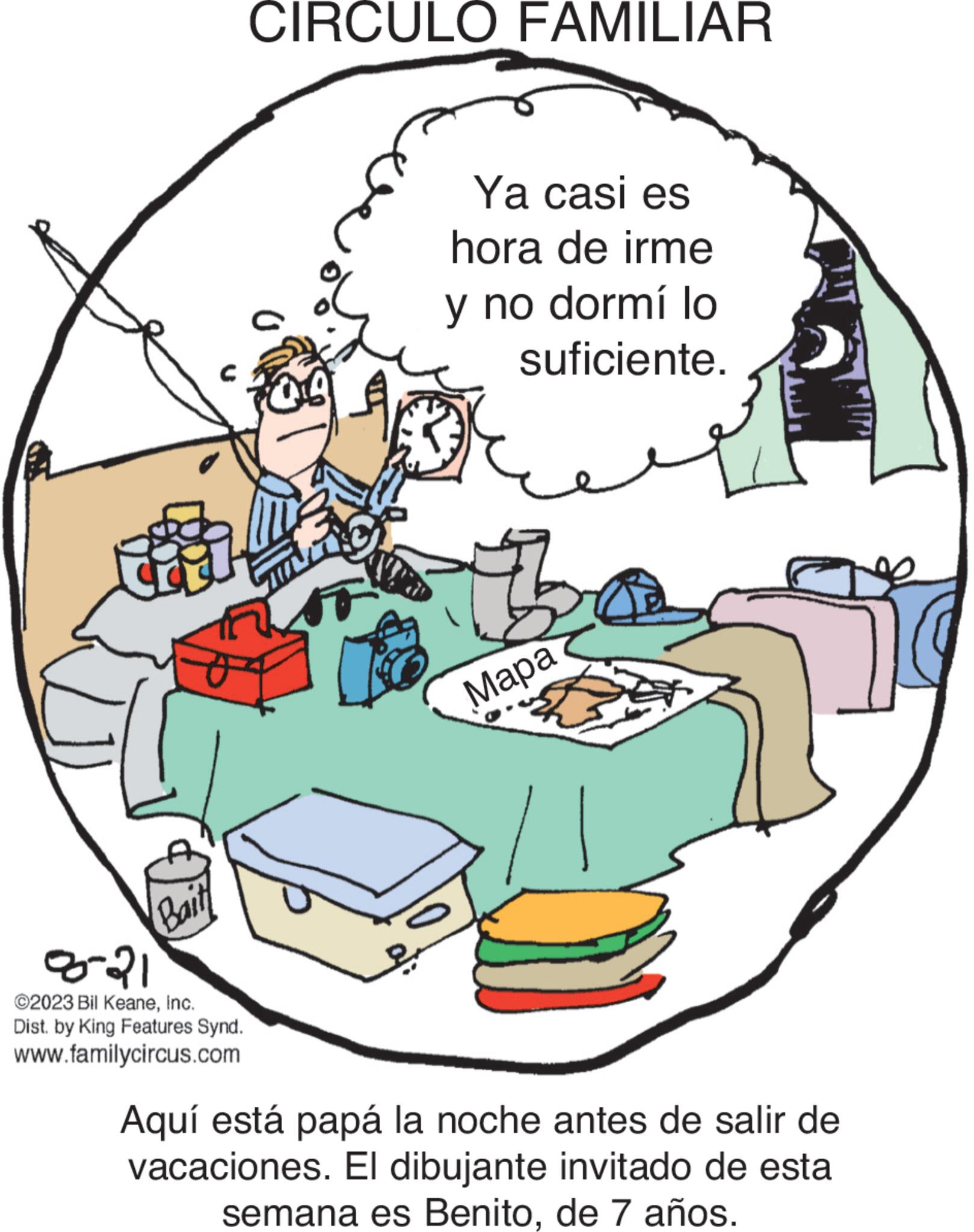 Illustration OCR: Bait 8-21 ©2023 Bil KeaneInc. Dist. by King Features Synd. www.familycircus.com CIRCULO FAMILIAR 04 Ya casi es hora de irme y no dormí lo suficiente. ??? Mapa Aquí está papá la noche antes de salir de vacaciones. El dibujante invitado de esta semana es Benitode 7 años. Bait 8-21 © 2023 Bil KeaneInc. Dist . by King Features Synd . www.familycircus.com CIRCULO FAMILIAR 04 Ya casi es hora de irme y no dormí lo suficiente . ??? Mapa Aquí está papá la noche antes de salir de vacaciones . El dibujante invitado de esta semana es Benitode 7 años .
