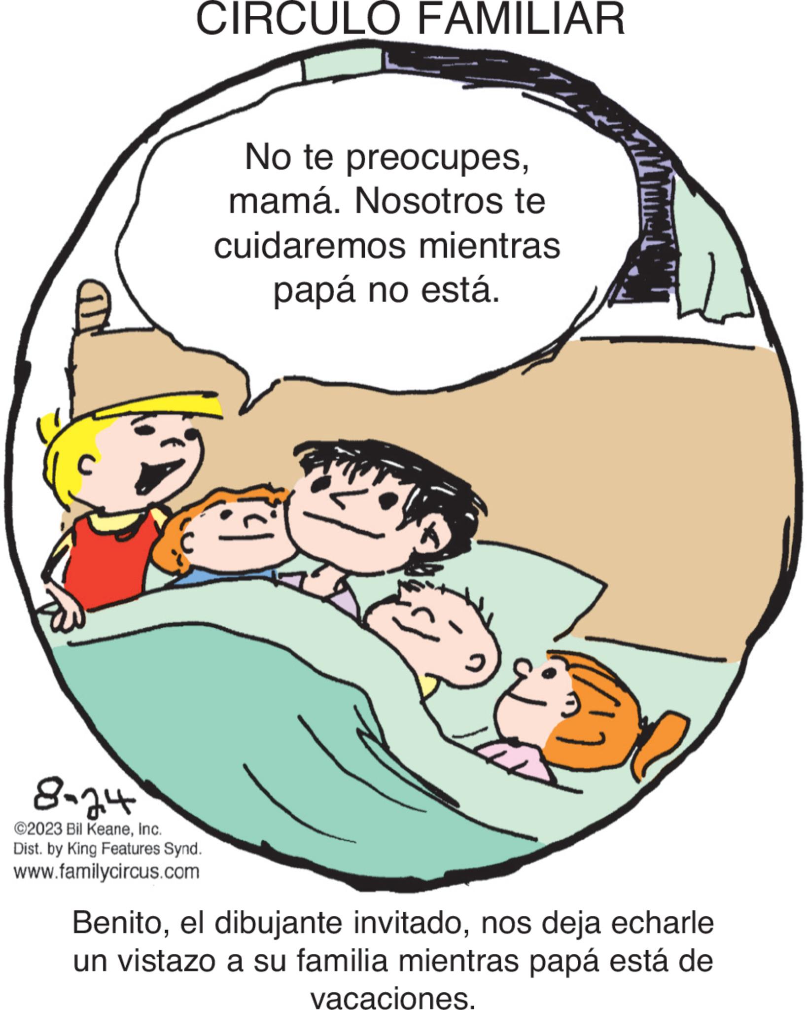 Gesture OCR: CIRCULO FAMILIAR 8-24 ©2023 Bil KeaneInc. Dist. by King Features Synd. www.familycircus.com No te preocupesmamá. Nosotros te cuidaremos mientras papá no está. M Mane Benitonos deja echarle un vistazo a su familia mientras papá está de vacaciones. CIRCULO FAMILIAR 8-24 © 2023 Bil KeaneInc. Dist . by King Features Synd . www.familycircus.com No te preocupesmamá . Nosotros te cuidaremos mientras papá no está . M Mane Benitoel dibujante invitadonos deja echarle un vistazo a su familia mientras papá está de vacaciones .