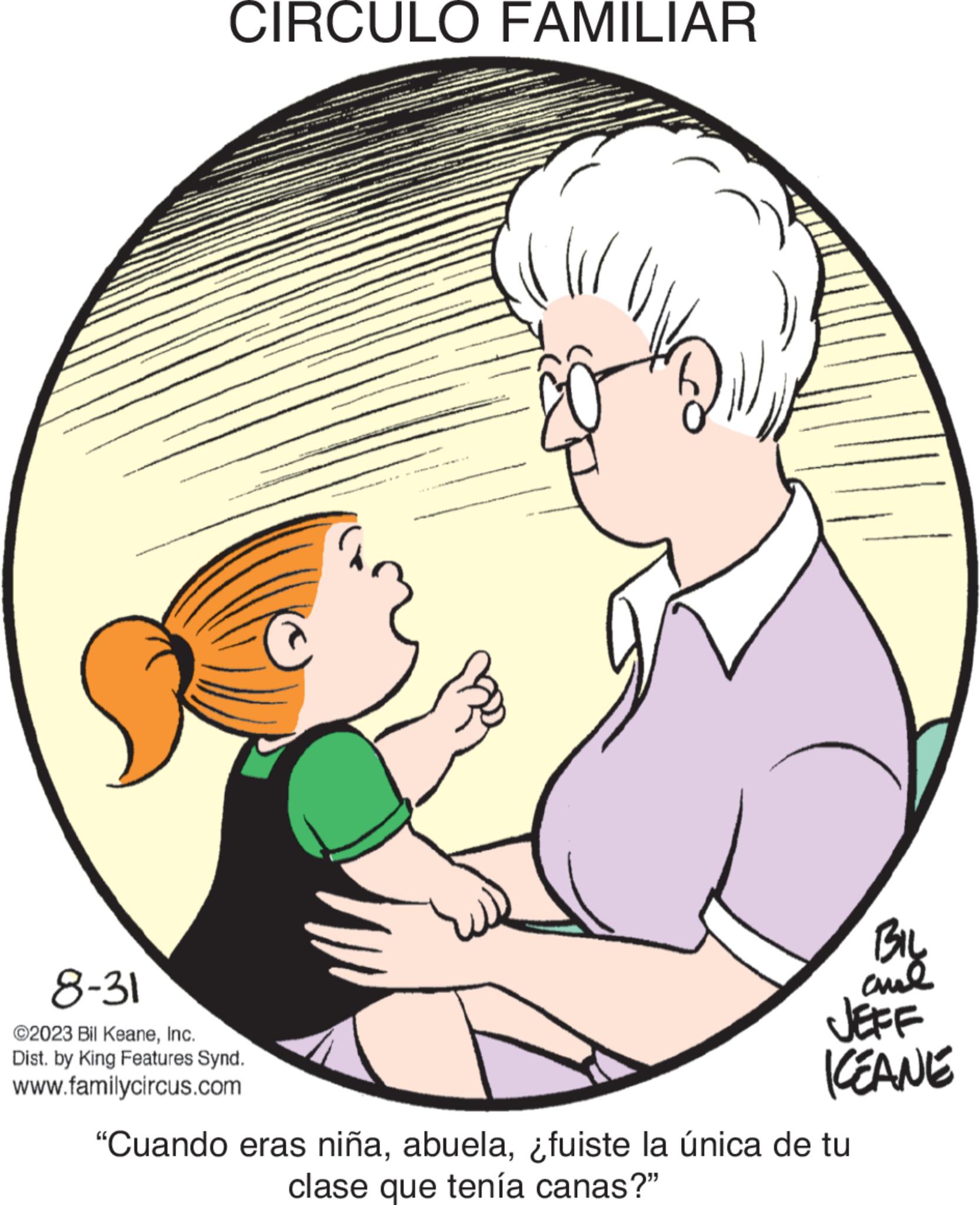 Organism OCR: CIRCULO FAMILIAR 8-31 ©2023 Bil KeaneInc. Dist. by King Features Synd. www.familycircus.com BIL ??? JEFF KEANE "Cuando eras niña¿fuiste la única de tu clase que tenía canas?" CIRCULO FAMILIAR 8-31 © 2023 Bil KeaneInc. Dist . by King Features Synd . www.familycircus.com BIL ??? JEFF KEANE " Cuando eras niña¿ fuiste la única de tu clase que tenía canas ? "