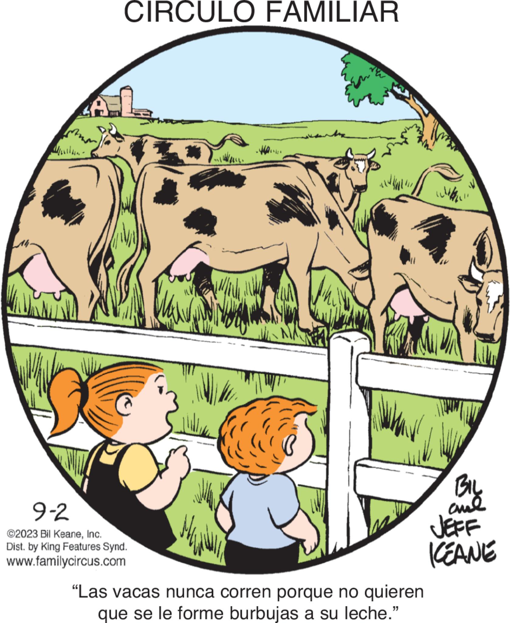 Happy OCR: CIRCULO FAMILIAR 9-2 ©2023 Bil KeaneInc. Dist. by King Features Synd. www.familycircus.com la "Las vacas nunca corren porque no quieren que se le forme burbujas a su leche." wa BIL ??? JEFF ICEANE CIRCULO FAMILIAR 9-2 © 2023 Bil KeaneInc. Dist . by King Features Synd . www.familycircus.com la " Las vacas nunca corren porque no quieren que se le forme burbujas a su leche . " wa BIL ??? JEFF ICEANE