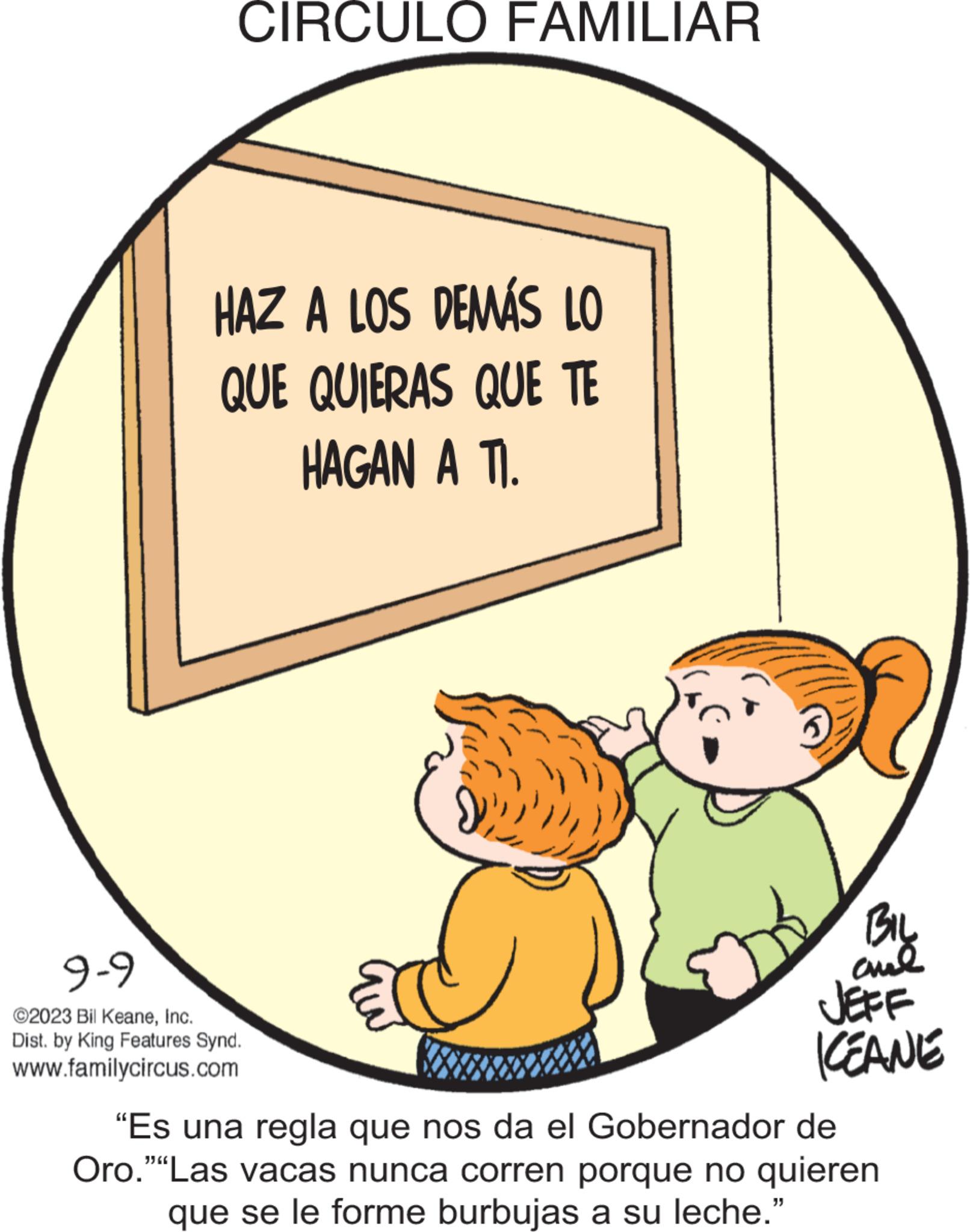 Pleased OCR: CIRCULO FAMILIAR HAZ A LOS DEMÁS LO QUE QUIERAS QUE TE HAGAN A TI. 9-9 ©2023 Bil KeaneInc. Dist. by King Features Synd. www.familycircus.com BIL aud JEFF KEANE "Es una regla que nos da el Gobernador de Oro.""Las vacas nunca corren porque no quieren que se le forme burbujas a su leche." CIRCULO FAMILIAR HAZ A LOS DEMÁS LO QUE QUIERAS QUE TE HAGAN A TI . 9-9 © 2023 Bil KeaneInc. Dist . by King Features Synd . www.familycircus.com BIL aud JEFF KEANE " Es una regla que nos da el Gobernador de Oro . " " Las vacas nunca corren porque no quieren que se le forme burbujas a su leche . "