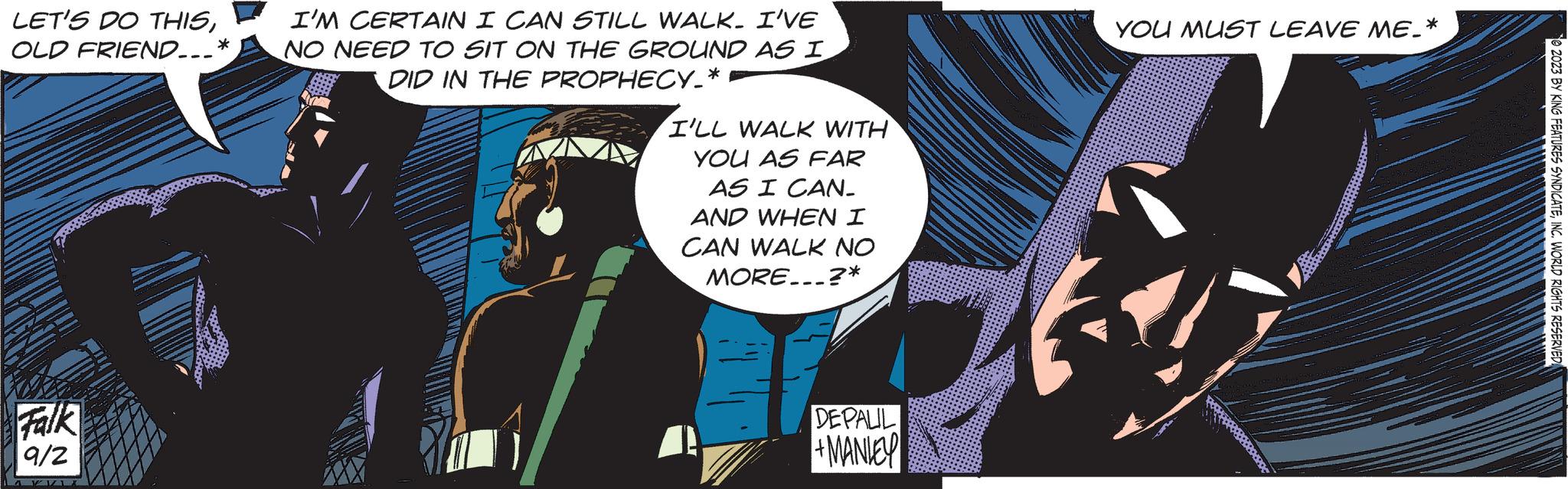 Comic book OCR: LET'S DO THISOLD FRIEND...* Falk 9/2 I'M CERTAIN I CAN STILL WALK. I'VE NO NEED TO SIT ON THE GROUND AS I DID IN THE PROPHECY_* I'LL WALK WITH YOU AS FAR AS I CAN. AND WHEN I CAN WALK NO MORE...?* DEPALIL +MANIEY YOU MUST LEAVE ME_* 2023 BY KING FEATURES SYNDICATEINC. WORLD RIGHTS RESERVED LET'S DO THISOLD FRIEND ... * Falk 9/2 I'M CERTAIN I CAN STILL WALK . I'VE NO NEED TO SIT ON THE GROUND AS I DID IN THE PROPHECY_ * I'LL WALK WITH YOU AS FAR AS I CAN . AND WHEN I CAN WALK NO MORE ... ? * DEPALIL + MANIEY YOU MUST LEAVE ME_ * 2023 BY KING FEATURES SYNDICATEINC . WORLD RIGHTS RESERVED
