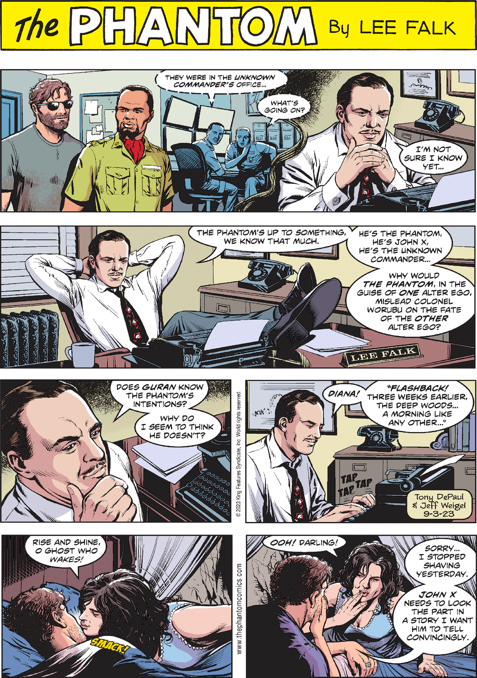 Comic book OCR: 1024 PHANTOM CREATED BY LEE FALK A T $37 JUNGLE PATROL DIANA! "FLASHBACK! THREE WEEKS EARLIERTHE DEEP WOODS... A MORNING LIKE ANY OTHER..." TAP TAP TAP THE PHANTOM'S UP TO SOMETHINGWE KNOW THAT MUCH. 75 Tony DePaul & Jeff Weigel 9-3-23 www.thephantomcomics.com RISE AND SHINEO GHOST WHO WAKES! THEY WERE IN THE UNKNOWN COMMANDER'S OFFICE... HE'S THE PHANTOMHE'S THE UNKNOWN COMMANDER... WHY WOULD THE PHANTOMIN THE GUISE OF ONE ALTER EGOMISLEAD COLONEL WORUBU ON THE FATE OF THE OTHER ALTER EGO? LEE FALK SMACK! © 2023 King Features SyndicateInc. World rights reserved. WHAT'S GOING ON? OOH! DARLING! D me 57 I'M NOT SURE I KNOW YET... DOES GURAN KNOW THE PHANTOM'S INTENTIONS? WHY DO I SEEM TO THINK HE DOESN'T? 000000 00000000 Öóóóóóóóóó... 000000000 SORRY... I STOPPED SHAVING YESTERDAY. JOHN X NEEDS TO LOOK THE PART IN A STORY I WANT HIM TO TELL CONVINCINGLY. 1024 PHANTOM CREATED BY LEE FALK A T $ 37 JUNGLE PATROL DIANA ! " FLASHBACK ! THREE WEEKS EARLIERTHE DEEP WOODS ... A MORNING LIKE ANY OTHER ... " TAP TAP TAP THE PHANTOM'S UP TO SOMETHINGWE KNOW THAT MUCH . 75 Tony DePaul & Jeff Weigel 9-3-23 www.thephantomcomics.com RISE AND SHINEO GHOST WHO WAKES ! THEY WERE IN THE UNKNOWN COMMANDER'S OFFICE ... HE'S THE PHANTOMHE'S JOHN XHE'S THE UNKNOWN COMMANDER ... WHY WOULD THE PHANTOMIN THE GUISE OF ONE ALTER EGOMISLEAD COLONEL WORUBU ON THE FATE OF THE OTHER ALTER EGO ? LEE FALK SMACK ! © 2023 King Features SyndicateInc. World rights reserved . WHAT'S GOING ON ? OOH ! DARLING ! D me 57 I'M NOT SURE I KNOW YET ... DOES GURAN KNOW THE PHANTOM'S INTENTIONS ? WHY DO I SEEM TO THINK HE DOESN'T ? 000000 00000000 Öóóóóóóóóó ... 000000000 SORRY ... I STOPPED SHAVING YESTERDAY . JOHN X NEEDS TO LOOK THE PART IN A STORY I WANT HIM TO TELL CONVINCINGLY .