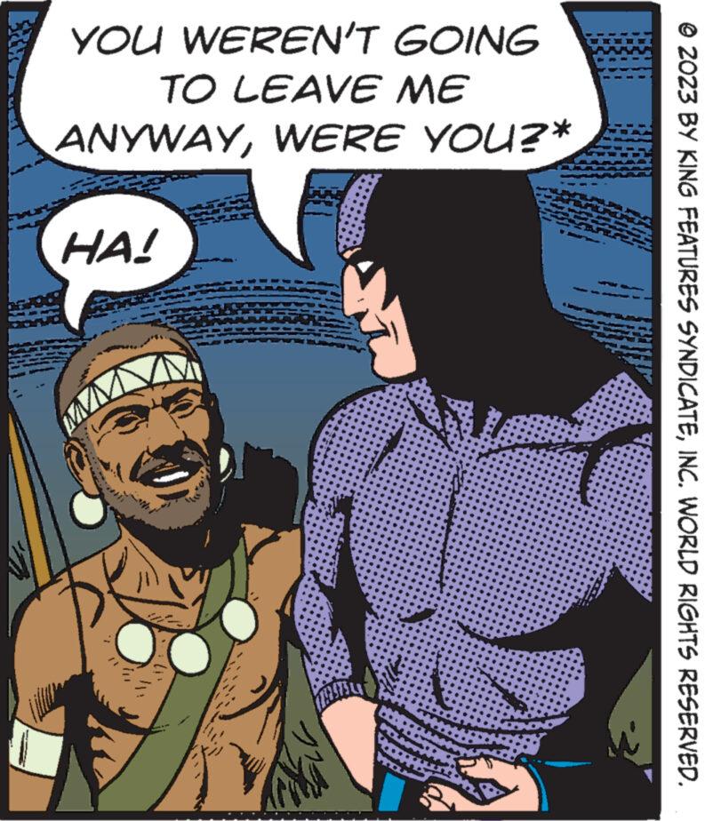 Comics OCR: YOU WEREN'T GOING TO LEAVE ME ANYWAYWERE YOU?* HA! © 2023 BY KING FEATURES SYNDICATEINC. WORLD RIGHTS RESERVED. YOU WEREN'T GOING TO LEAVE ME ANYWAYWERE YOU ? * HA ! © 2023 BY KING FEATURES SYNDICATEINC . WORLD RIGHTS RESERVED .