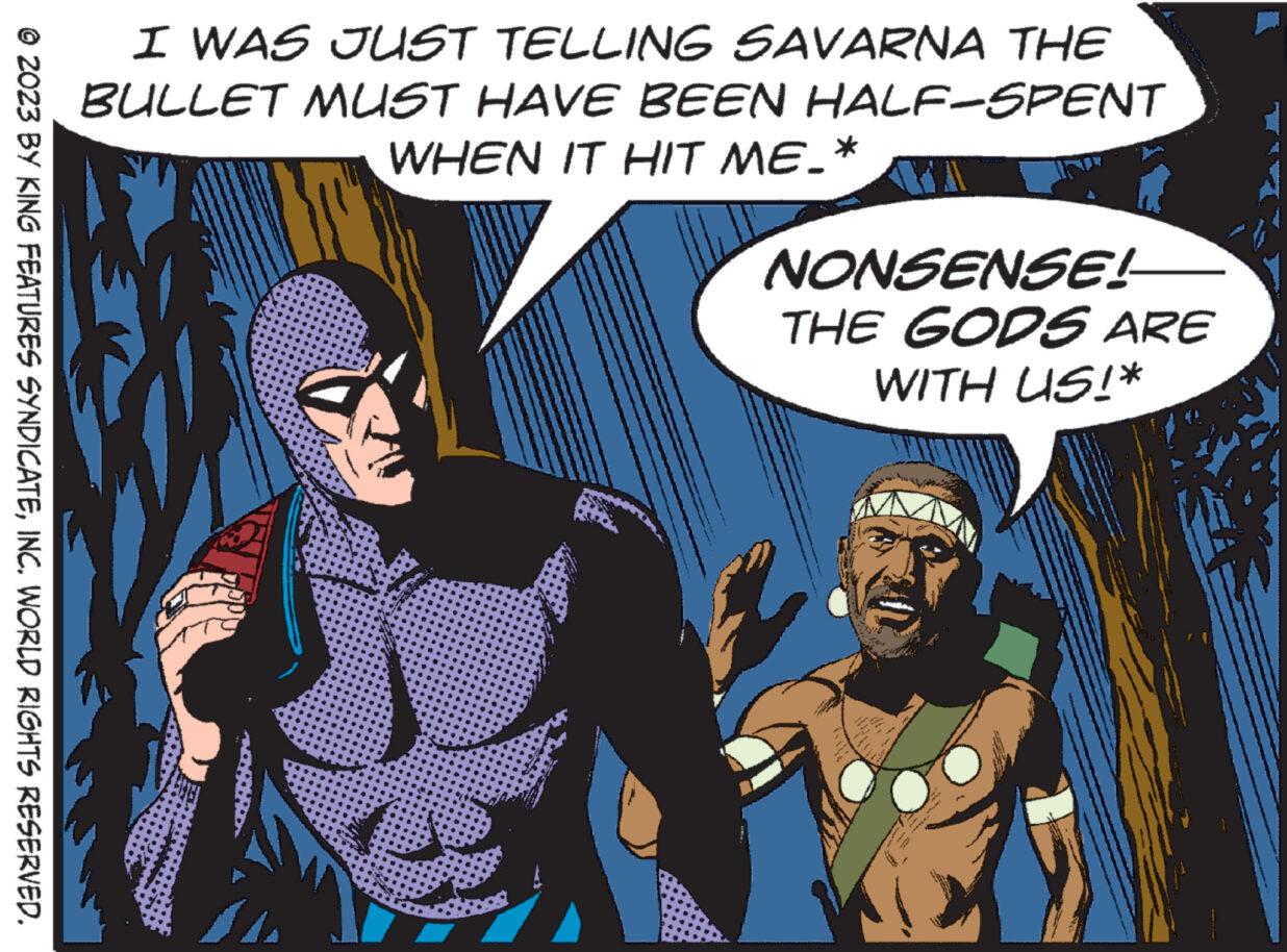 Fiction OCR: © 2023 BY KING FEATURES SYNDICATEINC. WORLD RIGHTS RESERVED. I WAS JUST TELLING SAVARNA THE BULLET MUST HAVE BEEN HALF-SPENT WHEN IT HIT ME.* Taggine NONSENSE! THE GODS ARE WITH US!* © 2023 BY KING FEATURES SYNDICATEINC . WORLD RIGHTS RESERVED . I WAS JUST TELLING SAVARNA THE BULLET MUST HAVE BEEN HALF - SPENT WHEN IT HIT ME . * Taggine NONSENSE ! THE GODS ARE WITH US ! *