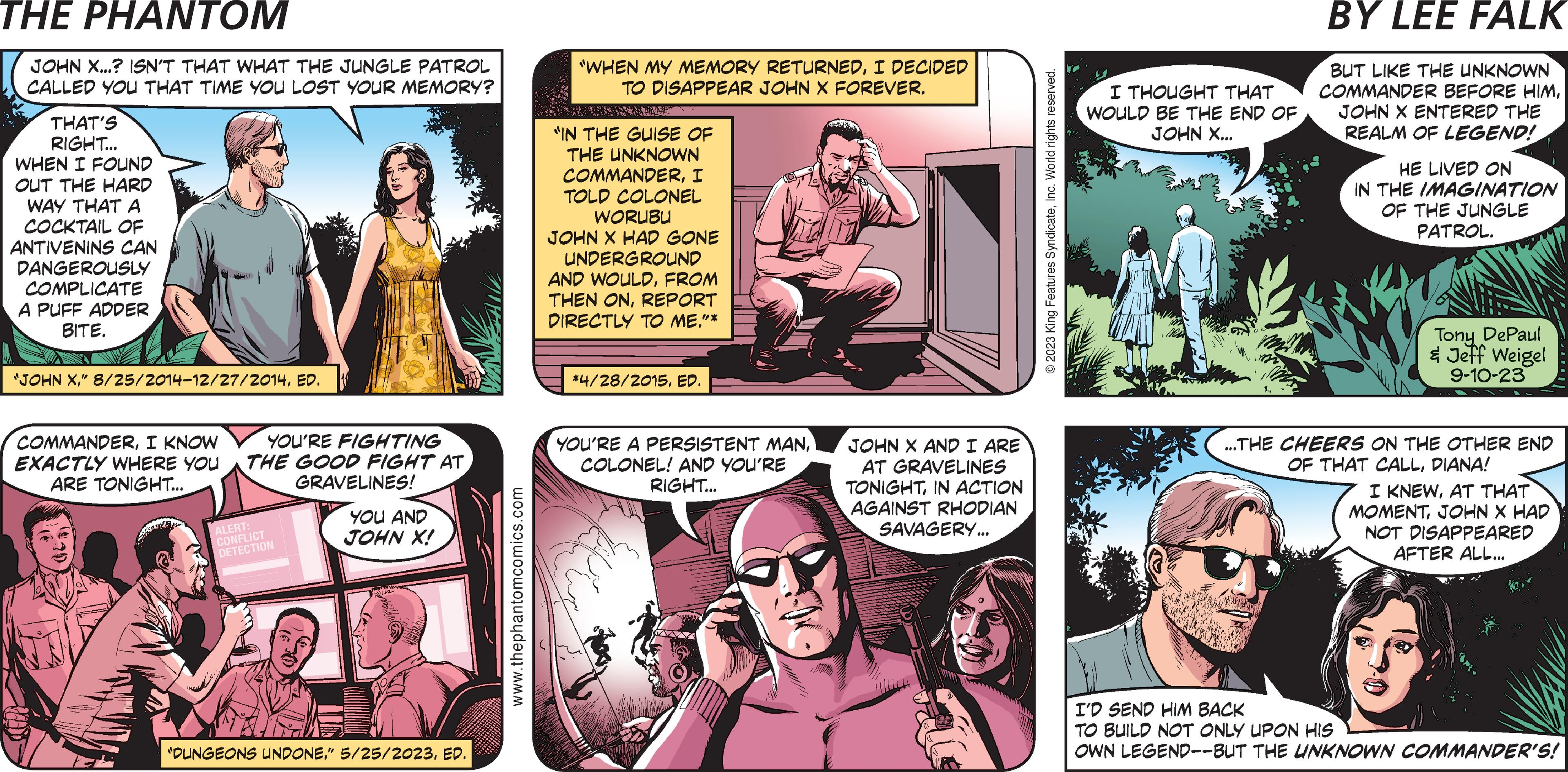 Magenta OCR: PHANTOM CREATED BY LEE FALK o T FRE JUNGLE PATROL JOHN X...? ISN'T THAT WHAT THE JUNGLE PATROL CALLED YOU THAT TIME YOU LOST YOUR MEMORY? THAT'S RIGHT... WHEN I FOUND OUT THE HARD WAY THAT A COCKTAIL OF ANTIVENINS CAN DANGEROUSLY COMPLICATE A PUFF ADDER BITE. "JOHN XED. COMMANDERI KNOW EXACTLY WHERE YOU ARE TONIGHT... YOU'RE FIGHTING THE GOOD FIGHT ATGRAVELINES! ALERT: CONFLICT DETECTION YOU AND JOHN X! "DUNGEONS UNDONEED. www.thephantomcomics.com "WHEN MY MEMORY RETURNEDI DECIDED TO DISAPPEAR JOHN X FOREVER. "IN THE GUISE OF THE UNKNOWN COMMANDERI TOLD COLONEL WORUBU JOHN X HAD GONE UNDERGROUND AND WOULDFROM THEN ONREPORT DIRECTLY TO ME."* *4/28/2015ED. ANOTHER BEAUTIFUL DAY IN THE DEEP WOODS! YOU'RE A PERSISTENT MANCOLONEL! AND YOU'RE RIGHT... JOHN X AND I ARE AT GRAVELINES TONIGHTIN ACTION AGAINST RHODIAN SAVAGERY... © 2023 King Features SyndicateInc. World rights reserved. FOR ALMOST 500 YEARS NOW.. I THOUGHT THAT WOULD BE THE END OF JOHN X... HAHA! he we BUT LIKE THE UNKNOWN COMMANDER BEFORE HIMJOHN X ENTERED THE REALM OF LEGEND! HE LIVED ON IN THE IMAGINATION OF THE JUNGLE PATROL. Tony DePaul & Jeff Weigel 9-10-23 ...THE CHEERS ON THE OTHER END OF THAT CALLDIANA! I KNEWAT THAT MOMENTJOHN X HAD NOT DISAPPEARED AFTER ALL... I'D SEND HIM BACK TO BUILD NOT ONLY UPON HIS OWN LEGEND--BUT THE UNKNOWN COMMANDER'S! PHANTOM CREATED BY LEE FALK o T FRE JUNGLE PATROL JOHN X ... ? ISN'T THAT WHAT THE JUNGLE PATROL CALLED YOU THAT TIME YOU LOST YOUR MEMORY ? THAT'S RIGHT ... WHEN I FOUND OUT THE HARD WAY THAT A COCKTAIL OF ANTIVENINS CAN DANGEROUSLY COMPLICATE A PUFF ADDER BITE . " JOHN X" 8 / 25 / 2014-12 / 27 / 2014ED . COMMANDERI KNOW EXACTLY WHERE YOU ARE TONIGHT ... YOU'RE FIGHTING THE GOOD FIGHT ATGRAVELINES ! ALERT : CONFLICT DETECTION YOU AND JOHN X ! " DUNGEONS UNDONE" 5/25/2023ED . www.thephantomcomics.com " WHEN MY MEMORY RETURNEDI DECIDED TO DISAPPEAR JOHN X FOREVER . " IN THE GUISE OF THE UNKNOWN COMMANDERI TOLD COLONEL WORUBU JOHN X HAD GONE UNDERGROUND AND WOULDFROM THEN ONREPORT DIRECTLY TO ME . " * * 4 / 28 / 2015ED . ANOTHER BEAUTIFUL DAY IN THE DEEP WOODS ! YOU'RE A PERSISTENT MANCOLONEL ! AND YOU'RE RIGHT ... JOHN X AND I ARE AT GRAVELINES TONIGHTIN ACTION AGAINST RHODIAN SAVAGERY ... © 2023 King Features SyndicateInc. World rights reserved . FOR ALMOST 500 YEARS NOW .. I THOUGHT THAT WOULD BE THE END OF JOHN X ... HAHA ! he we BUT LIKE THE UNKNOWN COMMANDER BEFORE HIMJOHN X ENTERED THE REALM OF LEGEND ! HE LIVED ON IN THE IMAGINATION OF THE JUNGLE PATROL . Tony DePaul & Jeff Weigel 9-10-23 ... THE CHEERS ON THE OTHER END OF THAT CALLDIANA ! I KNEWAT THAT MOMENTJOHN X HAD NOT DISAPPEARED AFTER ALL ... I'D SEND HIM BACK TO BUILD NOT ONLY UPON HIS OWN LEGEND -- BUT THE UNKNOWN COMMANDER'S !