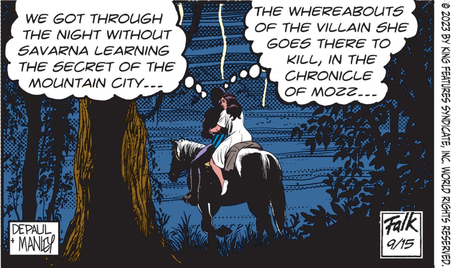 Bridle OCR: WE GOT THROUGH THE NIGHT WITHOUT SAVARNA LEARNING THE SECRET OF THE MOUNTAIN CITY... DEPALIL +MANITY THE WHEREABOUTS OF THE VILLAIN SHE GOES THERE TO KILLIN THE CHRONICLE OF MOZZ... Falk 9/15 © 2023 BY KING FEATURES SYNDICATEINC. WORLD RIGHTS RESERVED. WE GOT THROUGH THE NIGHT WITHOUT SAVARNA LEARNING THE SECRET OF THE MOUNTAIN CITY ... DEPALIL + MANITY THE WHEREABOUTS OF THE VILLAIN SHE GOES THERE TO KILLIN THE CHRONICLE OF MOZZ ... Falk 9/15 © 2023 BY KING FEATURES SYNDICATEINC . WORLD RIGHTS RESERVED .