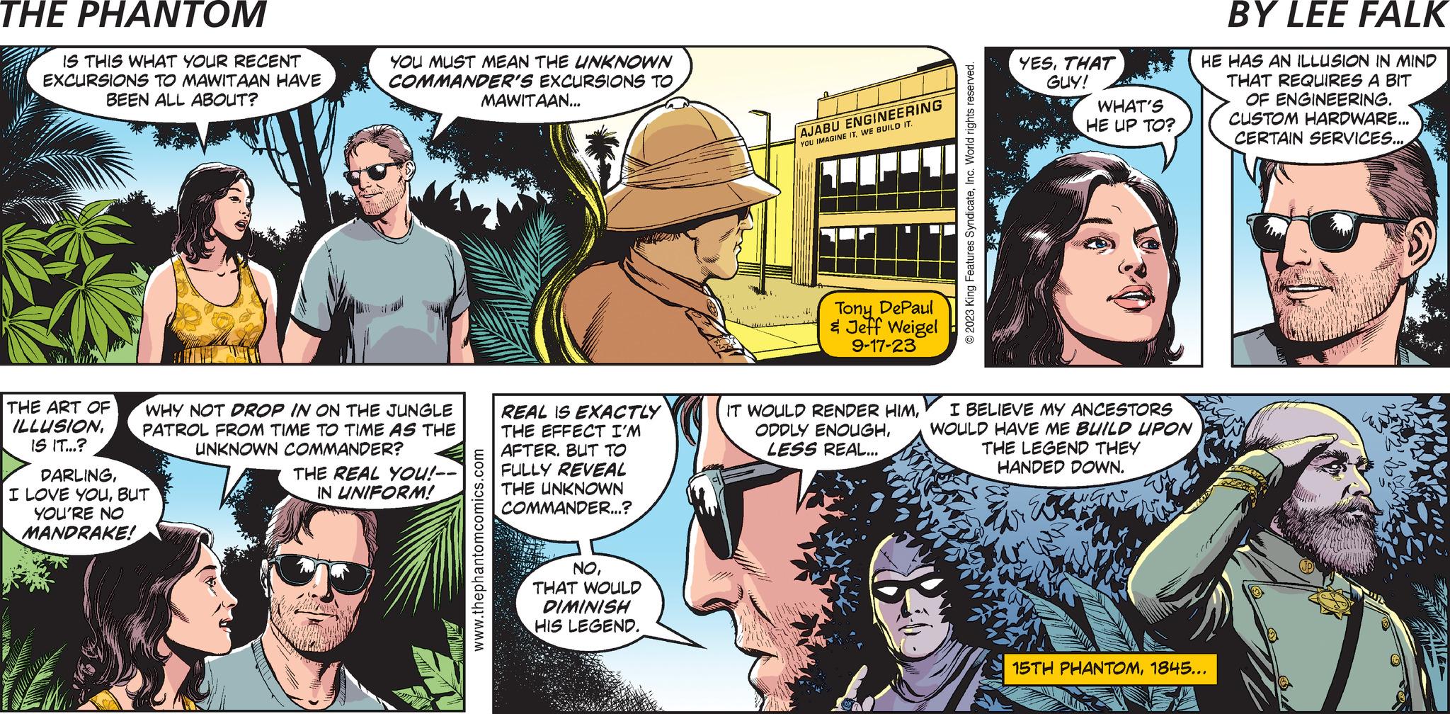 People OCR: PHANTOM CREATED BY LEE FALK THE ART OF ILLUSIONIS IT...? n Gamm 8854 IS THIS WHAT YOUR RECENT EXCURSIONS TO MAWITAAN HAVE BEEN ALL ABOUT? JUNGLE PATROL DARLINGBUT YOU'RE NO MANDRAKE! YOU MUST MEAN THE UNKNOWN COMMANDER'S EXCURSIONS TO WHY NOT DROP IN ON THE JUNGLE PATROL FROM TIME TO TIME AS THE UNKNOWN COMMANDER? THE REAL YOU!-- IN UNIFORM! MAWITAAN... www.thephantomcomics.com REAL IS EXACTLY THE EFFECT I'M AFTER. BUT TO FULLY REVEAL THE UNKNOWN COMMANDER...? NOTHAT WOULD DIMINISH HIS LEGEND. YOU'RE GOING TO USE YOUR JOHN X ALTER EGO TO ENHANCE THE LEGEND OF THE UNKNOWN COMMANDER? AJABU ENGINEERING YOU IMAGINE ITWE BUILD IT. Tony DePaul & Jeff Weigel 9-17-23 IT WOULD RENDER HIMLESS REAL... © 2023 King Features SyndicateInc. World rights reserved. YESTHAT GUY! WHAT'S HE UP TO? I BELIEVE MY ANCESTORS WOULD HAVE ME BUILD UPON THE LEGEND THEY HANDED DOWN. E SOMETHING LIKE THAT... HE HAS AN ILLUSION IN MIND THAT REQUIRES A BIT OF ENGINEERING. CUSTOM HARDWARE... CERTAIN SERVICES.... 15TH PHANTOM1845... PHANTOM CREATED BY LEE FALK THE ART OF ILLUSIONIS IT ... ? n Gamm 8854 IS THIS WHAT YOUR RECENT EXCURSIONS TO MAWITAAN HAVE BEEN ALL ABOUT ? JUNGLE PATROL DARLINGI LOVE YOUBUT YOU'RE NO MANDRAKE ! YOU MUST MEAN THE UNKNOWN COMMANDER'S EXCURSIONS TO WHY NOT DROP IN ON THE JUNGLE PATROL FROM TIME TO TIME AS THE UNKNOWN COMMANDER ? THE REAL YOU ! -- IN UNIFORM ! MAWITAAN ... www.thephantomcomics.com REAL IS EXACTLY THE EFFECT I'M AFTER . BUT TO FULLY REVEAL THE UNKNOWN COMMANDER ... ? NOTHAT WOULD DIMINISH HIS LEGEND . YOU'RE GOING TO USE YOUR JOHN X ALTER EGO TO ENHANCE THE LEGEND OF THE UNKNOWN COMMANDER ? AJABU ENGINEERING YOU IMAGINE ITWE BUILD IT . Tony DePaul & Jeff Weigel 9-17-23 IT WOULD RENDER HIMODDLY ENOUGHLESS REAL ... © 2023 King Features SyndicateInc. World rights reserved . YESTHAT GUY ! WHAT'S HE UP TO ? I BELIEVE MY ANCESTORS WOULD HAVE ME BUILD UPON THE LEGEND THEY HANDED DOWN . E SOMETHING LIKE THAT ... HE HAS AN ILLUSION IN MIND THAT REQUIRES A BIT OF ENGINEERING . CUSTOM HARDWARE ... CERTAIN SERVICES .... 15TH PHANTOM1845 ...