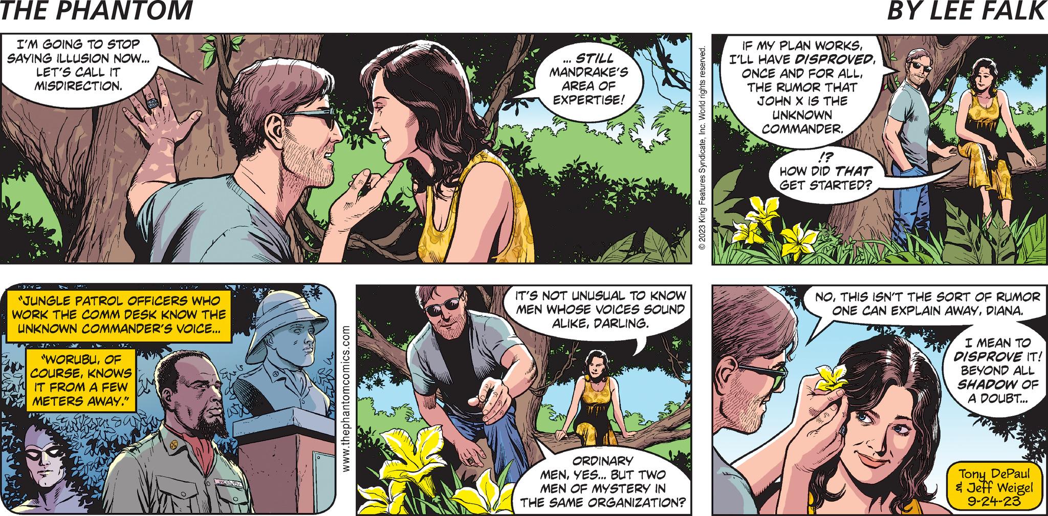 Mammal OCR: = THE PHANTOM CREATED BY LEE FALK I'M GOING TO STOP SAYING ILLUSION NOW... LET'S CALL IT MISDIRECTION. JAN JUNGL PATROL "JUNGLE PATROL OFFICERS WHO WORK THE COMM DESK KNOW THE UNKNOWN COMMANDER'S VOICE... in's sup "WORUBUOF COURSEKNOWS IT FROM A FEW METERS AWAY." ?? ???? www.thephantomcomics.com DARLINGIF THE UNKNOWN COMMANDER'S GETTING INTO THE ILLUSION BUSINESSI WISH HE'D CONSULT AN EXPERT. W OR WHY DON'T YOU DO IT!? STILL MANDRAKE'S AREA OF EXPERTISE! IT'S NOT UNUSUAL TO KNOW MEN WHOSE VOICES SOUND ALIKEDARLING. ORDINARY MENYES... BUT TWO MEN OF MYSTERY IN THE SAME ORGANIZATION? TELL MANDRAKE IT'S NOT YOUR ILLUSION... YOU'RE JUST ASKING FOR A FRIEND! © 2023 King Features SyndicateInc. World rights reserved. IF MY PLAN WORKSTHE RUMOR THAT JOHN X IS THE UNKNOWN COMMANDER. !? HOW DID THAT GET STARTED? NOTHIS ISN'T THE SORT OF RUMOR ONE CAN EXPLAIN AWAYDIANA. I MEAN TO DISPROVE IT! BEYOND ALL SHADOW OF A DOUBT... Tony DePaul & Jeff Weigel 9-24-23 = THE PHANTOM CREATED BY LEE FALK I'M GOING TO STOP SAYING ILLUSION NOW ... LET'S CALL IT MISDIRECTION . JAN JUNGL PATROL " JUNGLE PATROL OFFICERS WHO WORK THE COMM DESK KNOW THE UNKNOWN COMMANDER'S VOICE ... in's sup " WORUBUOF COURSEKNOWS IT FROM A FEW METERS AWAY . " ?? ???? www.thephantomcomics.com DARLINGIF THE UNKNOWN COMMANDER'S GETTING INTO THE ILLUSION BUSINESSI WISH HE'D CONSULT AN EXPERT . W OR WHY DON'T YOU DO IT !? STILL MANDRAKE'S AREA OF EXPERTISE ! IT'S NOT UNUSUAL TO KNOW MEN WHOSE VOICES SOUND ALIKEDARLING . ORDINARY MENYES ... BUT TWO MEN OF MYSTERY IN THE SAME ORGANIZATION ? TELL MANDRAKE IT'S NOT YOUR ILLUSION ... YOU'RE JUST ASKING FOR A FRIEND ! © 2023 King Features SyndicateInc. World rights reserved . IF MY PLAN WORKSI'LL HAVE DISPROVEDONCE AND FOR ALLTHE RUMOR THAT JOHN X IS THE UNKNOWN COMMANDER . ! ? HOW DID THAT GET STARTED ? NOTHIS ISN'T THE SORT OF RUMOR ONE CAN EXPLAIN AWAYDIANA . I MEAN TO DISPROVE IT ! BEYOND ALL SHADOW OF A DOUBT ... Tony DePaul & Jeff Weigel 9-24-23