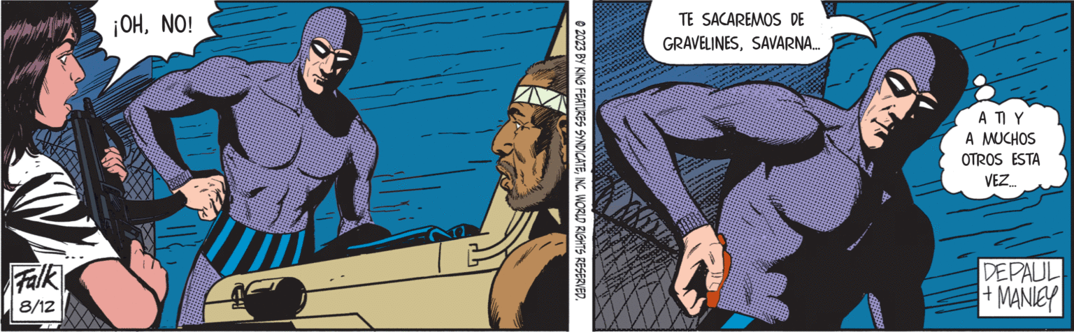 Comic book OCR: Falk 8/12 ¡OHNO! © 2023 BY KING FEATURES SYNDICATEINC. WORLD RIGHTS RESERVED. TE SACAREMOS DE GRAVELINESSAVARNA... ATIY A MUCHOS OTROS ESTA VEZ... DEPAUL + MANIEY Falk 8/12 ¡ OHNO ! © 2023 BY KING FEATURES SYNDICATEINC . WORLD RIGHTS RESERVED . TE SACAREMOS DE GRAVELINESSAVARNA ... ATIY A MUCHOS OTROS ESTA VEZ ... DEPAUL + MANIEY