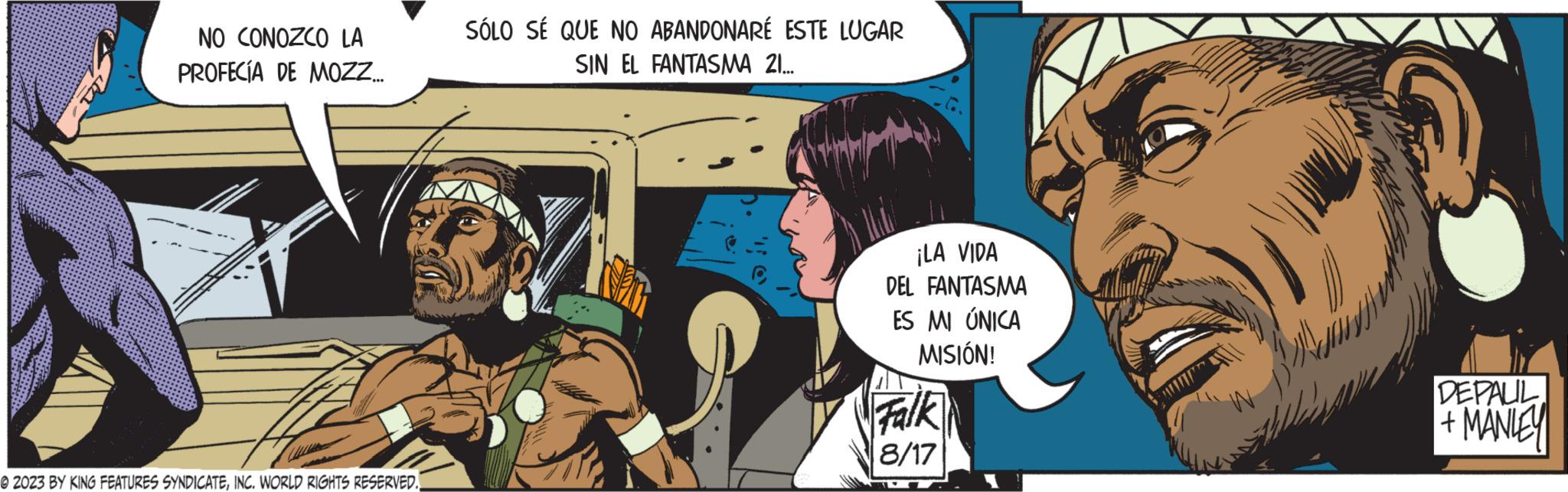 Comic book OCR: NO CONOZCO LA PROFECÍA DE MOZZ.... © 2023 BY KING FEATURES SYNDICATEINC. WORLD RIGHTS RESERVED. SÓLO SÉ QUE NO ABANDONARÉ ESTE LUGAR SIN EL FANTASMA 21... ¡LA VIDA DEL FANTASMA ES MI ÚNICA MISIÓN! Falk 8/17 DEPAUL +MANLEY NO CONOZCO LA PROFECÍA DE MOZZ .... © 2023 BY KING FEATURES SYNDICATEINC . WORLD RIGHTS RESERVED . SÓLO SÉ QUE NO ABANDONARÉ ESTE LUGAR SIN EL FANTASMA 21 ... ¡ LA VIDA DEL FANTASMA ES MI ÚNICA MISIÓN ! Falk 8/17 DEPAUL + MANLEY