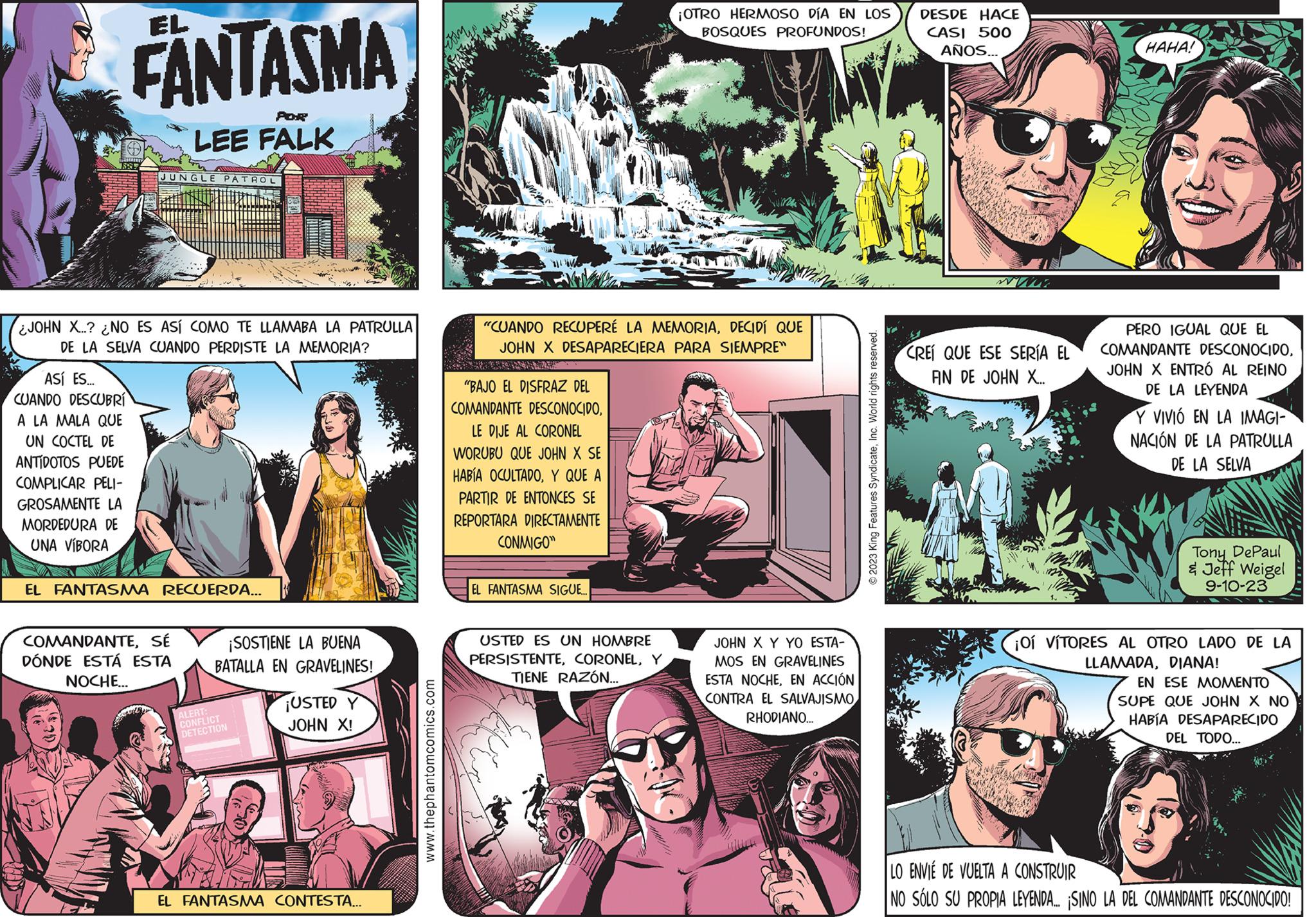 Sharing OCR: 1882 FANTASMA ASÍ ES... CUANDO DESCUBRÍ A LA MALA QUE UN COCTEL DE ANTÍDOTOS PUEDE COMPLICAR PELI- GROSAMENTE LA MORDEDURA DE UNA VÍBORA JOHN X..? ¿NO ES ASÍ COMO TE LLAMABA LA PATRULLA DE LA SELVA CUANDO PERDISTE LA MEMORIA? M POR LEE FALK JUNGLE PATROL EL FANTASMA RECUERDA... COMANDANTESÉ DÓNDE ESTÁ ESTA NOCHE... ¡SOSTIENE LA BUENA BATALLA EN GRAVELINES! ALERT: CONFLICT DETECTION ¡USTED JOHN X! EL FANTASMA CONTESTA... www.thephantomcomics.com "CUANDO RECUPERÉ LA MEMORIADECIDÍ QUE JOHN X DESAPARECIERA PARA SIEMPRE™ "BAJO EL DISFRAZ DEL COMANDANTE DESCONOCIDOLE DIJE AL CORONEL WORUBU QUE JOHN X SE HABÍA OCULTADOY QUE A PARTIR DE ENTONCES SE REPORTARA DIRECTAMENTE CONMIGO" EL FANTASMA SIGUE.. ¡OTRO HERMOSO DÍA EN LOS BOSQUES PROFUNDOS! USTED ES UN HOMBRE PERSISTENTEY TIENE RAZÓN... JOHN X Y YO ESTA- MOS EN GRAVELINES ESTA NOCHEEN ACCIÓN CONTRA EL SALVAJISMO RHODIANO... ?2023 King Features SyndicateInc. World rights reserved. DESDE HACE CASI 500 AÑOS... CREÍ QUE ESE SERÍA EL AN DE JOHN X... HAHA! meter PERO IGUAL QUE EL COMANDANTE DESCONOCIDOJOHN X ENTRÓ AL REINO DE LA LEYENDA Y VIVIÓ EN LA IMAGI- NACIÓN DE LA PATRULLA DE LA SELVA Tony DePaul & Jeff Weigel 9-10-23 ¡OÍ VÍTORES AL OTRO LADO DE LA LLAMADADIANA! EN ESE MOMENTO SUPE QUE JOHN X NO HABÍA DESAPARECIDO DEL TODO... LO ENVIE DE VUELTA A CONSTRUIR NO SÓLO SU PROPIA LEYENDA... ¡SINO LA DEL COMANDANTE DESCONOCIDO! 1882 FANTASMA ASÍ ES ... CUANDO DESCUBRÍ A LA MALA QUE UN COCTEL DE ANTÍDOTOS PUEDE COMPLICAR PELI GROSAMENTE LA MORDEDURA DE UNA VÍBORA JOHN X .. ? ¿ NO ES ASÍ COMO TE LLAMABA LA PATRULLA DE LA SELVA CUANDO PERDISTE LA MEMORIA ? M POR LEE FALK JUNGLE PATROL EL FANTASMA RECUERDA ... COMANDANTESÉ DÓNDE ESTÁ ESTA NOCHE ... ¡ SOSTIENE LA BUENA BATALLA EN GRAVELINES ! ALERT : CONFLICT DETECTION ¡ USTED JOHN X ! EL FANTASMA CONTESTA ... www.thephantomcomics.com " CUANDO RECUPERÉ LA MEMORIADECIDÍ QUE JOHN X DESAPARECIERA PARA SIEMPRE ™ " BAJO EL DISFRAZ DEL COMANDANTE DESCONOCIDOLE DIJE AL CORONEL WORUBU QUE JOHN X SE HABÍA OCULTADOY QUE A PARTIR DE ENTONCES SE REPORTARA DIRECTAMENTE CONMIGO " EL FANTASMA SIGUE .. ¡ OTRO HERMOSO DÍA EN LOS BOSQUES PROFUNDOS ! USTED ES UN HOMBRE PERSISTENTEY TIENE RAZÓN ... JOHN X Y YO ESTA MOS EN GRAVELINES ESTA NOCHEEN ACCIÓN CONTRA EL SALVAJISMO RHODIANO ... ?2023 King Features SyndicateInc. World rights reserved . DESDE HACE CASI 500 AÑOS ... CREÍ QUE ESE SERÍA EL AN DE JOHN X ... HAHA ! meter PERO IGUAL QUE EL COMANDANTE DESCONOCIDOJOHN X ENTRÓ AL REINO DE LA LEYENDA Y VIVIÓ EN LA IMAGI NACIÓN DE LA PATRULLA DE LA SELVA Tony DePaul & Jeff Weigel 9-10-23 ¡ OÍ VÍTORES AL OTRO LADO DE LA LLAMADADIANA ! EN ESE MOMENTO SUPE QUE JOHN X NO HABÍA DESAPARECIDO DEL TODO ... LO ENVIE DE VUELTA A CONSTRUIR NO SÓLO SU PROPIA LEYENDA ... ¡ SINO LA DEL COMANDANTE DESCONOCIDO !