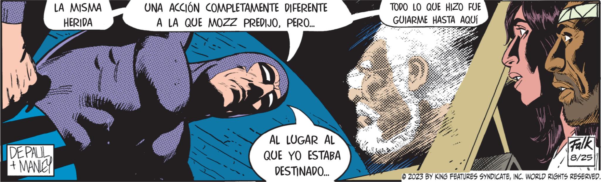 Art OCR: DE PAUL + MANLEY LA MISMA HERIDA UNA ACCIÓN COMPLETAMENTE DIFERENTE A LA QUE MOZZ PREDIJOPERO... AL LUGAR AL QUE YO ESTABA DESTINADO... TODO LO QUE HIZO FUE GUIARME HASTA AQUÍ Falk 8/25 1 © 2023 BY KING FEATURES SYNDICATEINC. WORLD RIGHTS RESERVED. DE PAUL + MANLEY LA MISMA HERIDA UNA ACCIÓN COMPLETAMENTE DIFERENTE A LA QUE MOZZ PREDIJOPERO ... AL LUGAR AL QUE YO ESTABA DESTINADO ... TODO LO QUE HIZO FUE GUIARME HASTA AQUÍ Falk 8/25 1 © 2023 BY KING FEATURES SYNDICATEINC . WORLD RIGHTS RESERVED .