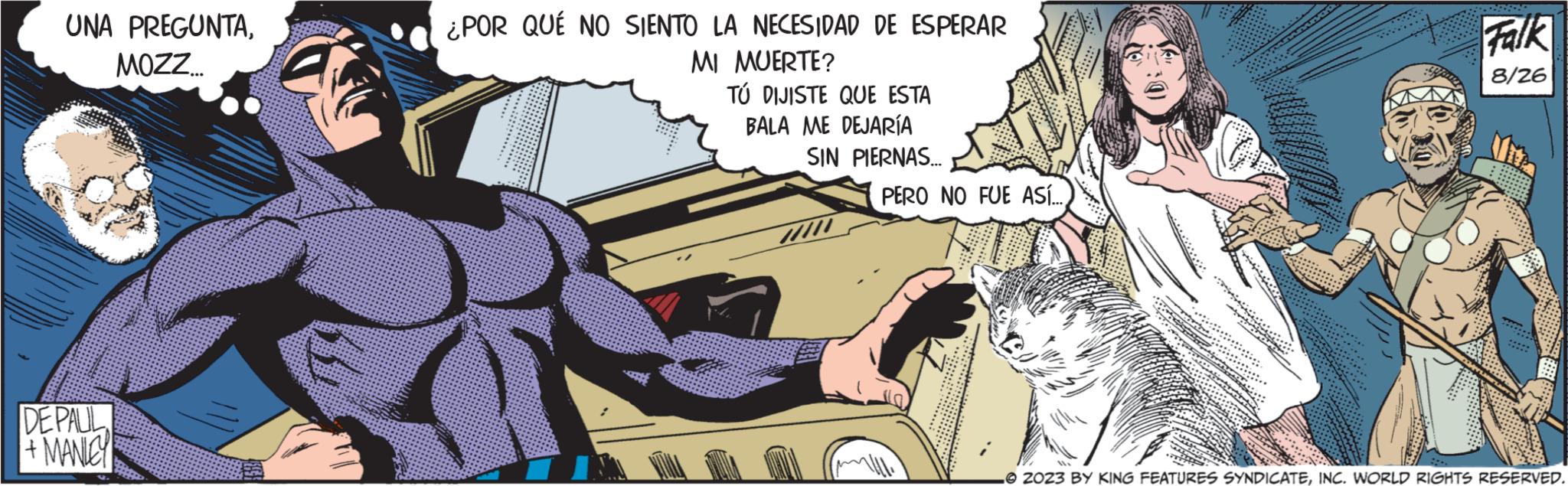 Line OCR: UNA PREGUNTAMOZZ... DE PAUL + MANLEY ¿POR QUÉ NO SIENTO LA NECESIDAD DE ESPERAR MI MUERTE? TÚ DIJISTE QUE ESTA BALA ME DEJARÍA SIN PIERNAS... PERO NO FUE ASÍ...7/11. BATA GE Falk 8/26 ***... ***** ***** 2023 BY KING FEATURES SYNDICATEINC. WORLD RIGHTS RESERVED. UNA PREGUNTAMOZZ ... DE PAUL + MANLEY ¿ POR QUÉ NO SIENTO LA NECESIDAD DE ESPERAR MI MUERTE ? TÚ DIJISTE QUE ESTA BALA ME DEJARÍA SIN PIERNAS ... PERO NO FUE ASÍ ...7/11 . BATA GE Falk 8/26 *** ... ***** ***** 2023 BY KING FEATURES SYNDICATEINC . WORLD RIGHTS RESERVED .
