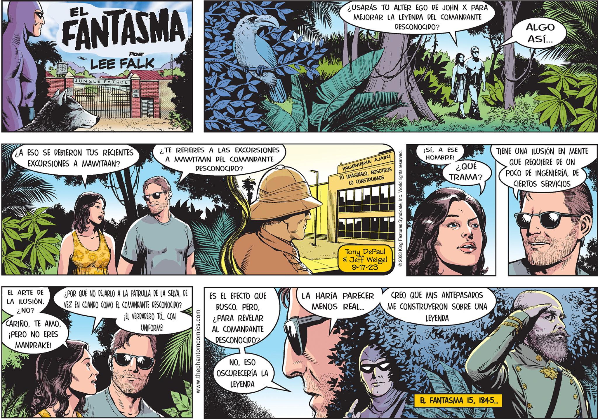 Art OCR: FANTASMA EL ARTE DE LA ILUSIÓN¿NO? O 1827 POR LEE FALK A ESO SE DEBIERON TUS RECIENTES EXCURSIONES A MAWITAAN? CARIÑO¡PERO NO ERES MANDRAKE! JUNGLE PATROL ¿TE REFIERES A LAS EXCURSIONES A MAWITAAN DEL COMANDANTE DESCONOCIDO? ¿POR QUÉ NO DEJARLO A LA PATRULLA DE LA SELVADE VEZ EN CUANDO COMO EL COMANDANTE DESCONOCIDO? ¡EL VERDADERO TÚ... CON UNIFORME! www.thephantomcomics.com ES EL EFECTO QUE BUSCO. PERO¿PARA REVELAR AL COMANDANTE DESCONOCIDO2 NOESO OSCURECERÍA LA LEYENDA USARÁS TU ALTER EGO DE JOHN X PARA MEJORAR LA LEYENDA DEL COMANDANTE DESCONOCIDO? INGENIERÍA AJABU TO IMAGINALONOSOTROS LO CONSTRUIMOS Tony DePaul & Jeff Weigel 9-17-23 LA HARÍA PARECER MENOS REAL... © 2023 King Features SyndicateInc. World rights reserved. ¡SíA ESE HOMBRE! ¿QUÉ TRAMA? CREO QUE MIS ANTEPASADOS ME CONSTRUYERON SOBRE UNA LEYENDA E ALGO ASÍ... TIENE UNA ILUSIÓN EN MENTE QUE REQUIERE DE UN POCO DE INGENIERÍADE CIERTOS SERVICIOS EL FANTASMA 151845... FANTASMA EL ARTE DE LA ILUSIÓN¿ NO ? O 1827 POR LEE FALK A ESO SE DEBIERON TUS RECIENTES EXCURSIONES A MAWITAAN ? CARIÑOTE AMO¡ PERO NO ERES MANDRAKE ! JUNGLE PATROL ¿ TE REFIERES A LAS EXCURSIONES A MAWITAAN DEL COMANDANTE DESCONOCIDO ? ¿ POR QUÉ NO DEJARLO A LA PATRULLA DE LA SELVADE VEZ EN CUANDO COMO EL COMANDANTE DESCONOCIDO ? ¡ EL VERDADERO TÚ ... CON UNIFORME ! www.thephantomcomics.com ES EL EFECTO QUE BUSCO . PERO¿ PARA REVELAR AL COMANDANTE DESCONOCIDO2 NOESO OSCURECERÍA LA LEYENDA USARÁS TU ALTER EGO DE JOHN X PARA MEJORAR LA LEYENDA DEL COMANDANTE DESCONOCIDO ? INGENIERÍA AJABU TO IMAGINALONOSOTROS LO CONSTRUIMOS Tony DePaul & Jeff Weigel 9-17-23 LA HARÍA PARECER MENOS REAL ... © 2023 King Features SyndicateInc. World rights reserved . ¡ SíA ESE HOMBRE ! ¿ QUÉ TRAMA ? CREO QUE MIS ANTEPASADOS ME CONSTRUYERON SOBRE UNA LEYENDA E ALGO ASÍ ... TIENE UNA ILUSIÓN EN MENTE QUE REQUIERE DE UN POCO DE INGENIERÍADE CIERTOS SERVICIOS EL FANTASMA 151845 ...