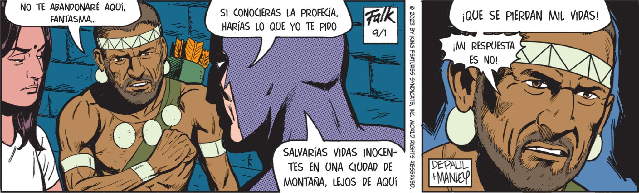 Fictional character OCR: NO TE ABANDONARÉ AQUÍFANTASMA... SI CONOCIERAS LA PROFECÍAHARÍAS LO QUE YO TE PIDO Falk 9/1 SALVARÍAS VIDAS INOCEN- TES EN UNA CIUDAD DE MONTAÑALEJOS DE AQUÍ ?2023 BY KING FEATURES SYNDICATEINC. WORLD RIGHTS RESERVED. ¡QUE SE PIERDAN MIL VIDAS! ¡MI RESPUESTA ES NO! DEPALIL +MANLEY HODIN NO TE ABANDONARÉ AQUÍFANTASMA ... SI CONOCIERAS LA PROFECÍAHARÍAS LO QUE YO TE PIDO Falk 9/1 SALVARÍAS VIDAS INOCEN TES EN UNA CIUDAD DE MONTAÑALEJOS DE AQUÍ ?2023 BY KING FEATURES SYNDICATEINC . WORLD RIGHTS RESERVED . ¡ QUE SE PIERDAN MIL VIDAS ! ¡ MI RESPUESTA ES NO ! DEPALIL + MANLEY HODIN