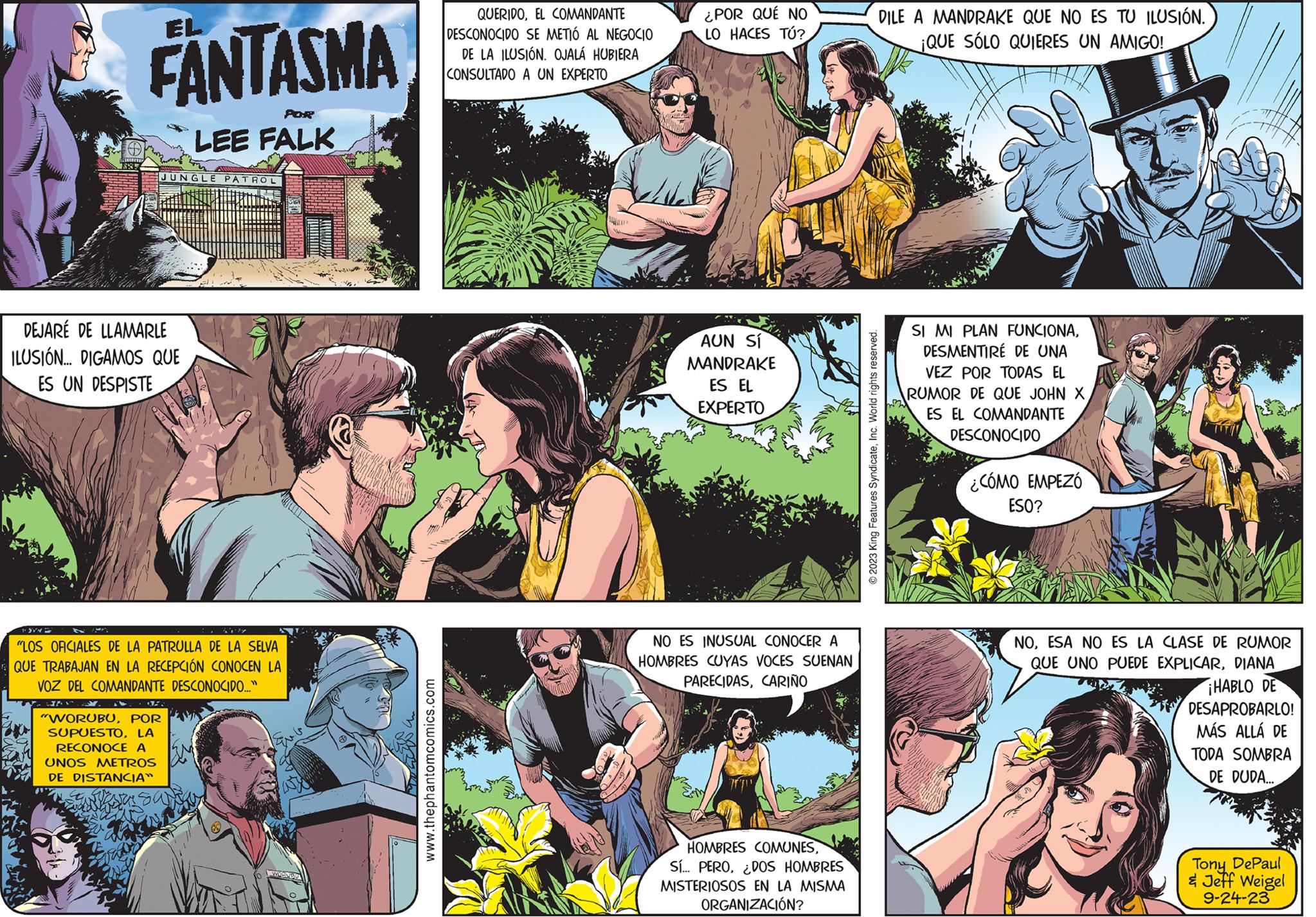 People OCR: 187 EL FANTASMA JUNGLE PATROL DEJARÉ DE LLAMARLE ILUSIÓN... DIGAMOS QUE ES UN DESPISTE POR LEE FALK "WORUBUPOR SUPUESTOLA RECONOCE A UNOS METROS DE DISTANCIA" "LOS OFICIALES DE LA PATRULLA DE LA SELVA QUE TRABAJAN EN LA RECEPCIÓN CONOCEN LA VOZ DEL COMANDANTE DESCONOCIDO..." www.thephantomcomics.com QUERIDOEL COMANDANTE DESCONOCIDO SE METIÓ AL NEGOCIO DE LA ILUSIÓN. OJALÁ HUBIERA CONSULTADO A UN EXPERTO ¿POR QUÉ NO LO HACES TÚ? AUN SÍ MANDRAKE ES EL EXPERTO NO ES INUSUAL CONOCER A HOMBRES CUYAS VOCES SUENAN PARECIDASCARIÑO HOMBRES COMUNESDOS HOMBRES MISTERIOSOS EN LA MISMA ORGANIZACIÓN? DILE A MANDRAKE QUE NO ES TU ILUSIÓN. ¡QUE SÓLO QUIERES UN AMIGO! © 2023 King Features SyndicateInc. World rights reserved. SI MI PLAN FUNCIONADESMENTIRÉ DE UNA VEZ POR TODAS EL RUMOR DE QUE JOHN X ES EL COMANDANTE DESCONOCIDO ¿CÓMO EMPEZÓ ESO? NOESA NO ES LA CLASE DE RUMOR QUE UNO PUEDE EXPLICARDIANA ¡HABLO DE DESAPROBARLO! MÁS ALLÁ DE TODA SOMBRA DE DUDA... Tony DePaul & Jeff Weigel 9-24-23 187 EL FANTASMA JUNGLE PATROL DEJARÉ DE LLAMARLE ILUSIÓN ... DIGAMOS QUE ES UN DESPISTE POR LEE FALK " WORUBUPOR SUPUESTOLA RECONOCE A UNOS METROS DE DISTANCIA " " LOS OFICIALES DE LA PATRULLA DE LA SELVA QUE TRABAJAN EN LA RECEPCIÓN CONOCEN LA VOZ DEL COMANDANTE DESCONOCIDO ... " www.thephantomcomics.com QUERIDOEL COMANDANTE DESCONOCIDO SE METIÓ AL NEGOCIO DE LA ILUSIÓN . OJALÁ HUBIERA CONSULTADO A UN EXPERTO ¿ POR QUÉ NO LO HACES TÚ ? AUN SÍ MANDRAKE ES EL EXPERTO NO ES INUSUAL CONOCER A HOMBRES CUYAS VOCES SUENAN PARECIDASCARIÑO HOMBRES COMUNESSí ... PERODOS HOMBRES MISTERIOSOS EN LA MISMA ORGANIZACIÓN ? DILE A MANDRAKE QUE NO ES TU ILUSIÓN . ¡ QUE SÓLO QUIERES UN AMIGO ! © 2023 King Features SyndicateInc. World rights reserved . SI MI PLAN FUNCIONADESMENTIRÉ DE UNA VEZ POR TODAS EL RUMOR DE QUE JOHN X ES EL COMANDANTE DESCONOCIDO ¿ CÓMO EMPEZÓ ESO ? NOESA NO ES LA CLASE DE RUMOR QUE UNO PUEDE EXPLICARDIANA ¡ HABLO DE DESAPROBARLO ! MÁS ALLÁ DE TODA SOMBRA DE DUDA ... Tony DePaul & Jeff Weigel 9-24-23