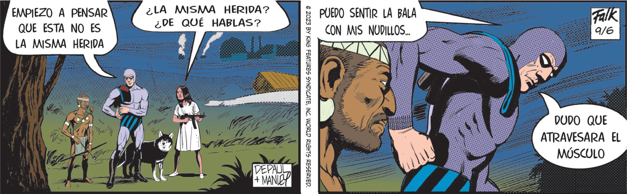 Publication OCR: EMPIEZO A PENSAR QUE ESTA NO ES LA MISMA HERIDA ¿LA MISMA HERIDA? ¿DE QUÉ HABLAS? DEPAUL +MANIEY © 2023 BY KING FEATURES SYNDICATEINC. WORLD RIGHTS RESERVED. PUEDO SENTIR LA BALA CON MIS NUDILLOS... Falk 916 DUDO QUE ATRAVESARA EL MÚSCULO EMPIEZO A PENSAR QUE ESTA NO ES LA MISMA HERIDA ¿ LA MISMA HERIDA ? ¿ DE QUÉ HABLAS ? DEPAUL + MANIEY © 2023 BY KING FEATURES SYNDICATEINC . WORLD RIGHTS RESERVED . PUEDO SENTIR LA BALA CON MIS NUDILLOS ... Falk 916 DUDO QUE ATRAVESARA EL MÚSCULO